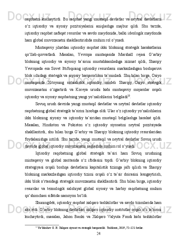 raqobatni   kuchaytirdi.   Bu   raqobat   yangi   mustaqil   davlatlar   va   neytral   davlatlarni
o‘z   iqtisodiy   va   siyosiy   pozitsiyalarini   aniqlashga   majbur   qildi.   Shu   tarzda,
iqtisodiy raqobat nafaqat resurslar va savdo maydonida, balki ideologik maydonda
ham global muvozanatni shakllantirishda muhim rol o‘ynadi.
Mintaqaviy   jihatdan   iqtisodiy   raqobat   ikki   blokning   strategik   harakatlarini
qo‘llab-quvvatladi.   Masalan,   Yevropa   mintaqasida   Marshall   rejasi   G‘arbiy
blokning   iqtisodiy   va   siyosiy   ta’sirini   mustahkamlashga   xizmat   qildi,   Sharqiy
Yevropada   esa   Sovet   Ittifoqining   iqtisodiy   resurslarni   markazlashgan   boshqaruvi
blok ichidagi strategik va siyosiy barqarorlikni ta’minladi. Shu bilan birga, Osiyo
mintaqasida   Xitoyning   sotsialistik   iqtisodiy   modeli   Sharqiy   Osiyo   strategik
muvozanatini   o‘zgartirdi   va   Koreya   urushi   kabi   mintaqaviy   mojarolar   orqali
iqtisodiy va siyosiy raqobatning yangi yo‘nalishlarini belgiladi 12
.
Sovuq  urush   davrida   yangi   mustaqil   davlatlar   va  neytral   davlatlar   iqtisodiy
raqobatning global strategik ta’sirini hisobga oldi. Ular o‘z iqtisodiy yo‘nalishlarini
ikki   blokning   siyosiy   va   iqtisodiy   ta’siridan   mustaqil   belgilashga   harakat   qildi.
Masalan,   Hindiston   va   Pokiston   o‘z   iqtisodiy   siyosatini   neytral   pozitsiyada
shakllantirdi,   shu   bilan   birga   G‘arbiy   va   Sharqiy   blokning   iqtisodiy   resurslaridan
foydalanishga intildi. Shu tarzda, yangi mustaqil va neytral davlatlar Sovuq urush
davrida global iqtisodiy muvozanatni saqlashda muhim rol o‘ynadi.
Iqtisodiy   raqobatning   global   strategik   ta’siri   ham   Sovuq   urushning
mintaqaviy   va   global   xaritasida   o‘z   ifodasini   topdi.   G‘arbiy   blokning   iqtisodiy
strategiyasi   orqali   boshqa   davlatlarni   kapitalistik   tizimga   jalb   qilish   va   Sharqiy
blokning   markazlashgan   iqtisodiy   tizimi   orqali   o‘z   ta’sir   doirasini   kengaytirish,
ikki blok o‘rtasidagi strategik muvozanatni shakllantirdi. Shu bilan birga, iqtisodiy
resurslar   va   texnologik   salohiyat   global   siyosiy   va   harbiy   raqobatning   muhim
qo‘shimchasi sifatida namoyon bo‘ldi.
Shuningdek, iqtisodiy raqobat xalqaro tashkilotlar va savdo tizimlarida ham
aks etdi. G‘arbiy blokning davlatlari xalqaro iqtisodiy institutlar orqali o‘z ta’sirini
kuchaytirdi,   masalan,   Jahon   Banki   va   Xalqaro   Valyuta   Fondi   kabi   tashkilotlar
12
 Yo‘ldoshev O. R. Xalqaro siyosat va strategik barqarorlik. Toshkent, 2019, 72–121-betlar.
24 