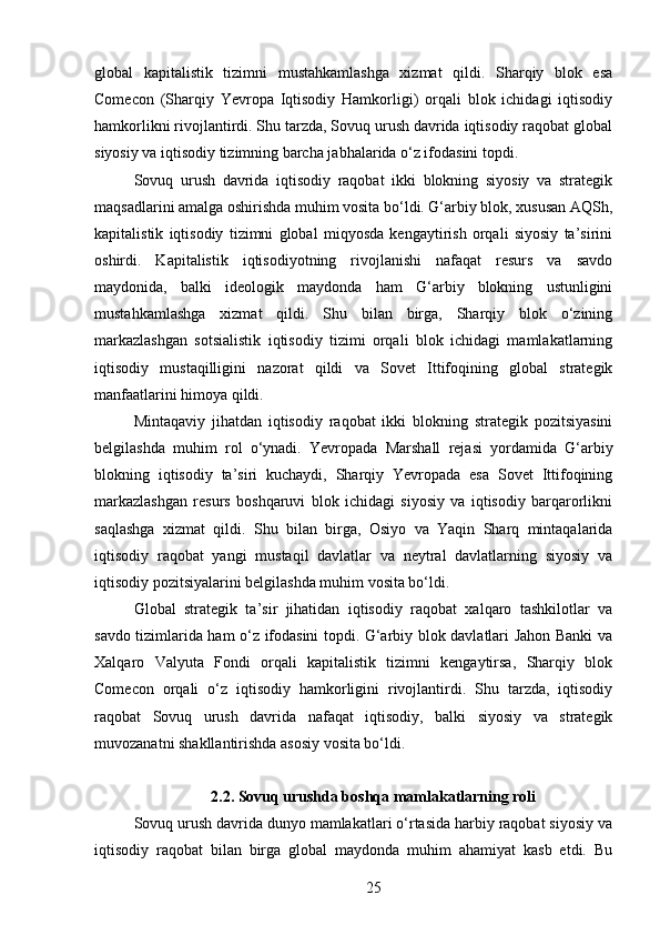 global   kapitalistik   tizimni   mustahkamlashga   xizmat   qildi.   Sharqiy   blok   esa
Comecon   (Sharqiy   Yevropa   Iqtisodiy   Hamkorligi)   orqali   blok   ichidagi   iqtisodiy
hamkorlikni rivojlantirdi. Shu tarzda, Sovuq urush davrida iqtisodiy raqobat global
siyosiy va iqtisodiy tizimning barcha jabhalarida o‘z ifodasini topdi.
Sovuq   urush   davrida   iqtisodiy   raqobat   ikki   blokning   siyosiy   va   strategik
maqsadlarini amalga oshirishda muhim vosita bo‘ldi. G‘arbiy blok, xususan AQSh,
kapitalistik   iqtisodiy   tizimni   global   miqyosda   kengaytirish   orqali   siyosiy   ta’sirini
oshirdi.   Kapitalistik   iqtisodiyotning   rivojlanishi   nafaqat   resurs   va   savdo
maydonida,   balki   ideologik   maydonda   ham   G‘arbiy   blokning   ustunligini
mustahkamlashga   xizmat   qildi.   Shu   bilan   birga,   Sharqiy   blok   o‘zining
markazlashgan   sotsialistik   iqtisodiy   tizimi   orqali   blok   ichidagi   mamlakatlarning
iqtisodiy   mustaqilligini   nazorat   qildi   va   Sovet   Ittifoqining   global   strategik
manfaatlarini himoya qildi.
Mintaqaviy   jihatdan   iqtisodiy   raqobat   ikki   blokning   strategik   pozitsiyasini
belgilashda   muhim   rol   o‘ynadi.   Yevropada   Marshall   rejasi   yordamida   G‘arbiy
blokning   iqtisodiy   ta’siri   kuchaydi,   Sharqiy   Yevropada   esa   Sovet   Ittifoqining
markazlashgan   resurs   boshqaruvi   blok   ichidagi   siyosiy   va   iqtisodiy   barqarorlikni
saqlashga   xizmat   qildi.   Shu   bilan   birga,   Osiyo   va   Yaqin   Sharq   mintaqalarida
iqtisodiy   raqobat   yangi   mustaqil   davlatlar   va   neytral   davlatlarning   siyosiy   va
iqtisodiy pozitsiyalarini belgilashda muhim vosita bo‘ldi.
Global   strategik   ta’sir   jihatidan   iqtisodiy   raqobat   xalqaro   tashkilotlar   va
savdo tizimlarida ham o‘z ifodasini topdi. G‘arbiy blok davlatlari Jahon Banki va
Xalqaro   Valyuta   Fondi   orqali   kapitalistik   tizimni   kengaytirsa,   Sharqiy   blok
Comecon   orqali   o‘z   iqtisodiy   hamkorligini   rivojlantirdi.   Shu   tarzda,   iqtisodiy
raqobat   Sovuq   urush   davrida   nafaqat   iqtisodiy,   balki   siyosiy   va   strategik
muvozanatni shakllantirishda asosiy vosita bo‘ldi.
2.2. Sovuq urushda boshqa mamlakatlarning roli
Sovuq urush davrida dunyo mamlakatlari o‘rtasida harbiy raqobat siyosiy va
iqtisodiy   raqobat   bilan   birga   global   maydonda   muhim   ahamiyat   kasb   etdi.   Bu
25 