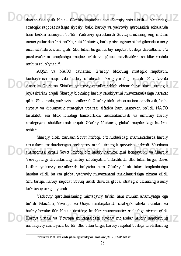 davrda   ikki   yirik   blok   –   G‘arbiy   kapitalistik   va   Sharqiy   sotsialistik   –   o‘rtasidagi
strategik   raqobat   nafaqat   siyosiy,   balki   harbiy   va   yadroviy   qurollanish   sohalarida
ham   keskin   namoyon   bo‘ldi.   Yadroviy   qurollanish   Sovuq   urushning   eng   muhim
xususiyatlaridan biri  bo‘lib, ikki blokning harbiy strategiyasini  belgilashda asosiy
omil   sifatida   xizmat   qildi.   Shu   bilan   birga,   harbiy   raqobat   boshqa   davlatlarni   o‘z
pozitsiyalarini   aniqlashga   majbur   qildi   va   global   xavfsizlikni   shakllantirishda
muhim rol o‘ynadi 13
.
AQSh   va   NATO   davlatlari   G‘arbiy   blokning   strategik   raqobatini
kuchaytirish   maqsadida   harbiy   salohiyatni   kengaytirishga   intildi.   Shu   davrda
Amerika   Qo‘shma   Shtatlari   yadroviy   qurollar   ishlab   chiqarish   va   ularni   strategik
joylashtirish orqali Sharqiy blokning harbiy salohiyatini muvozanatlashga harakat
qildi. Shu tarzda, yadroviy qurollanish G‘arbiy blok uchun nafaqat xavfsizlik, balki
siyosiy   va   diplomatik   strategiya   vositasi   sifatida   ham   namoyon   bo‘ldi.   NATO
tashkiloti   esa   blok   ichidagi   hamkorlikni   mustahkamlash   va   umumiy   harbiy
strategiyani   shakllantirish   orqali   G‘arbiy   blokning   global   maydondagi   kuchini
oshirdi.
Sharqiy   blok,   xususan   Sovet   Ittifoqi,   o‘z   hududidagi   mamlakatlarda   harbiy
resurslarni   markazlashgan   boshqaruv   orqali   strategik   quvvatini   oshirdi.   Varshava
shartnomasi   orqali   Sovet   Ittifoqi   o‘z   harbiy   hamkorligini   kengaytirdi   va   Sharqiy
Yevropadagi   davlatlarning   harbiy   salohiyatini   birlashtirdi.   Shu   bilan   birga,   Sovet
Ittifoqi   yadroviy   qurollanish   bo‘yicha   ham   G‘arbiy   blok   bilan   tenglashishga
harakat   qildi,   bu   esa   global   yadroviy   muvozanatni   shakllantirishga   xizmat   qildi.
Shu   tariqa,   harbiy   raqobat   Sovuq   urush   davrida   global   strategik   tizimning   asosiy
tarkibiy qismiga aylandi.
Yadroviy   qurollanishning   mintaqaviy   ta’siri   ham   muhim   ahamiyatga   ega
bo‘ldi.   Masalan,   Yevropa   va   Osiyo   mintaqalarida   strategik   raketa   tizimlari   va
harbiy  bazalar   ikki  blok  o‘rtasidagi  kuchlar   muvozanatini  saqlashga   xizmat   qildi.
Koreya   urushi   va   Yevropa   mintaqasidagi   siyosiy   mojarolar   harbiy   raqobatning
mintaqaviy namoyishi bo‘ldi. Shu bilan birga, harbiy raqobat boshqa davlatlarning
13
 Zokirov F. X. XX asrda jahon diplomatiyasi. Toshkent, 2017, 37–85-betlar.
26 