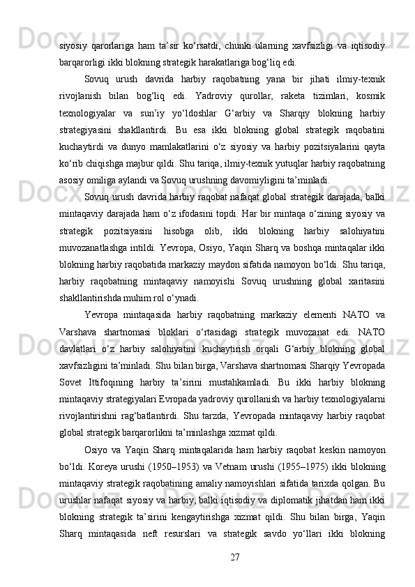siyosiy   qarorlariga   ham   ta’sir   ko‘rsatdi,   chunki   ularning   xavfsizligi   va   iqtisodiy
barqarorligi ikki blokning strategik harakatlariga bog‘liq edi.
Sovuq   urush   davrida   harbiy   raqobatning   yana   bir   jihati   ilmiy-texnik
rivojlanish   bilan   bog‘liq   edi.   Yadroviy   qurollar,   raketa   tizimlari,   kosmik
texnologiyalar   va   sun’iy   yo‘ldoshlar   G‘arbiy   va   Sharqiy   blokning   harbiy
strategiyasini   shakllantirdi.   Bu   esa   ikki   blokning   global   strategik   raqobatini
kuchaytirdi   va   dunyo   mamlakatlarini   o‘z   siyosiy   va   harbiy   pozitsiyalarini   qayta
ko‘rib chiqishga majbur qildi. Shu tariqa, ilmiy-texnik yutuqlar harbiy raqobatning
asosiy omiliga aylandi va Sovuq urushning davomiyligini ta’minladi.
Sovuq urush davrida harbiy raqobat nafaqat global strategik darajada, balki
mintaqaviy darajada ham  o‘z ifodasini  topdi. Har  bir mintaqa o‘zining siyosiy va
strategik   pozitsiyasini   hisobga   olib,   ikki   blokning   harbiy   salohiyatini
muvozanatlashga intildi. Yevropa, Osiyo, Yaqin Sharq va boshqa mintaqalar  ikki
blokning harbiy raqobatida markaziy maydon sifatida namoyon bo‘ldi. Shu tariqa,
harbiy   raqobatning   mintaqaviy   namoyishi   Sovuq   urushning   global   xaritasini
shakllantirishda muhim rol o‘ynadi.
Yevropa   mintaqasida   harbiy   raqobatning   markaziy   elementi   NATO   va
Varshava   shartnomasi   bloklari   o‘rtasidagi   strategik   muvozanat   edi.   NATO
davlatlari   o‘z   harbiy   salohiyatini   kuchaytirish   orqali   G‘arbiy   blokning   global
xavfsizligini ta’minladi. Shu bilan birga, Varshava shartnomasi Sharqiy Yevropada
Sovet   Ittifoqining   harbiy   ta’sirini   mustahkamladi.   Bu   ikki   harbiy   blokning
mintaqaviy strategiyalari Evropada yadroviy qurollanish va harbiy texnologiyalarni
rivojlantirishni   rag‘batlantirdi.   Shu   tarzda,   Yevropada   mintaqaviy   harbiy   raqobat
global strategik barqarorlikni ta’minlashga xizmat qildi.
Osiyo   va   Yaqin   Sharq   mintaqalarida   ham   harbiy   raqobat   keskin   namoyon
bo‘ldi.   Koreya   urushi   (1950–1953)   va   Vetnam   urushi   (1955–1975)   ikki   blokning
mintaqaviy strategik raqobatining amaliy namoyishlari sifatida tarixda qolgan. Bu
urushlar nafaqat siyosiy va harbiy, balki iqtisodiy va diplomatik jihatdan ham ikki
blokning   strategik   ta’sirini   kengaytirishga   xizmat   qildi.   Shu   bilan   birga,   Yaqin
Sharq   mintaqasida   neft   resurslari   va   strategik   savdo   yo‘llari   ikki   blokning
27 