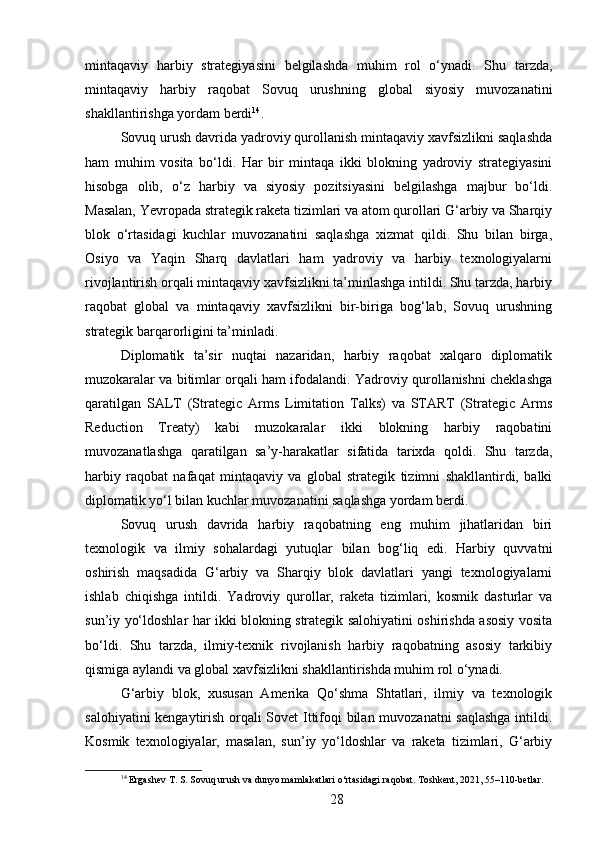 mintaqaviy   harbiy   strategiyasini   belgilashda   muhim   rol   o‘ynadi.   Shu   tarzda,
mintaqaviy   harbiy   raqobat   Sovuq   urushning   global   siyosiy   muvozanatini
shakllantirishga yordam berdi 14
.
Sovuq urush davrida yadroviy qurollanish mintaqaviy xavfsizlikni saqlashda
ham   muhim   vosita   bo‘ldi.   Har   bir   mintaqa   ikki   blokning   yadroviy   strategiyasini
hisobga   olib,   o‘z   harbiy   va   siyosiy   pozitsiyasini   belgilashga   majbur   bo‘ldi.
Masalan, Yevropada strategik raketa tizimlari va atom qurollari G‘arbiy va Sharqiy
blok   o‘rtasidagi   kuchlar   muvozanatini   saqlashga   xizmat   qildi.   Shu   bilan   birga,
Osiyo   va   Yaqin   Sharq   davlatlari   ham   yadroviy   va   harbiy   texnologiyalarni
rivojlantirish orqali mintaqaviy xavfsizlikni ta’minlashga intildi. Shu tarzda, harbiy
raqobat   global   va   mintaqaviy   xavfsizlikni   bir-biriga   bog‘lab,   Sovuq   urushning
strategik barqarorligini ta’minladi.
Diplomatik   ta’sir   nuqtai   nazaridan,   harbiy   raqobat   xalqaro   diplomatik
muzokaralar va bitimlar orqali ham ifodalandi. Yadroviy qurollanishni cheklashga
qaratilgan   SALT   (Strategic   Arms   Limitation   Talks)   va   START   (Strategic   Arms
Reduction   Treaty)   kabi   muzokaralar   ikki   blokning   harbiy   raqobatini
muvozanatlashga   qaratilgan   sa’y-harakatlar   sifatida   tarixda   qoldi.   Shu   tarzda,
harbiy   raqobat   nafaqat   mintaqaviy   va   global   strategik   tizimni   shakllantirdi,   balki
diplomatik yo‘l bilan kuchlar muvozanatini saqlashga yordam berdi.
Sovuq   urush   davrida   harbiy   raqobatning   eng   muhim   jihatlaridan   biri
texnologik   va   ilmiy   sohalardagi   yutuqlar   bilan   bog‘liq   edi.   Harbiy   quvvatni
oshirish   maqsadida   G‘arbiy   va   Sharqiy   blok   davlatlari   yangi   texnologiyalarni
ishlab   chiqishga   intildi.   Yadroviy   qurollar,   raketa   tizimlari,   kosmik   dasturlar   va
sun’iy yo‘ldoshlar har ikki blokning strategik salohiyatini oshirishda asosiy vosita
bo‘ldi.   Shu   tarzda,   ilmiy-texnik   rivojlanish   harbiy   raqobatning   asosiy   tarkibiy
qismiga aylandi va global xavfsizlikni shakllantirishda muhim rol o‘ynadi.
G‘arbiy   blok,   xususan   Amerika   Qo‘shma   Shtatlari,   ilmiy   va   texnologik
salohiyatini kengaytirish orqali Sovet Ittifoqi bilan muvozanatni saqlashga  intildi.
Kosmik   texnologiyalar,   masalan,   sun’iy   yo‘ldoshlar   va   raketa   tizimlari,   G‘arbiy
14
 Ergashev T. S. Sovuq urush va dunyo mamlakatlari o‘rtasidagi raqobat. Toshkent, 2021, 55–110-betlar.
28 