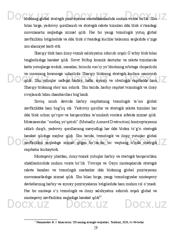blokning global strategik pozitsiyasini mustahkamlashda muhim vosita bo‘ldi. Shu
bilan birga, yadroviy qurollanish va strategik raketa tizimlari ikki blok o‘rtasidagi
muvozanatni   saqlashga   xizmat   qildi.   Har   bir   yangi   texnologik   yutuq   global
xavfsizlikni belgilashda va ikki blok o‘rtasidagi kuchlar balansini saqlashda o‘ziga
xos ahamiyat kasb etdi.
Sharqiy blok ham ilmiy-texnik salohiyatini oshirish orqali G‘arbiy blok bilan
tenglashishga   harakat   qildi.   Sovet   Ittifoqi   kosmik   dasturlar   va   raketa   tizimlarida
katta yutuqlarga erishdi, masalan, birinchi sun’iy yo‘ldoshning orbitaga chiqarilishi
va   insonning   kosmosga   uchirilishi   Sharqiy   blokning   strategik   kuchini   namoyish
qildi.   Shu   yutuqlar   nafaqat   harbiy,   balki   siyosiy   va   ideologik   raqobatda   ham
Sharqiy blokning obro‘sini oshirdi. Shu tarzda, harbiy raqobat texnologik va ilmiy
rivojlanish bilan chambarchas bog‘landi.
Sovuq   urush   davrida   harbiy   raqobatning   texnologik   ta’siri   global
xavfsizlikka   ham   bog‘liq   edi.   Yadroviy   qurollar   va   strategik   raketa   tizimlari   har
ikki blok uchun qo‘rquv va barqarorlikni ta’minlash vositasi sifatida xizmat qildi.
Mutaxassislar “mutlaq yo‘qotish” (Mutually Assured Destruction) kontseptsiyasini
ishlab   chiqib,   yadroviy   qurollarning   mavjudligi   har   ikki   blokni   to‘g‘ri   strategik
harakat   qilishga   majbur   qildi.   Shu   tarzda,   texnologik   va   ilmiy   yutuqlar   global
xavfsizlikni   saqlashga   xizmat   qilgan   bo‘lsa-da,   bir   vaqtning   o‘zida   strategik
raqobatni kuchaytirdi.
Mintaqaviy jihatdan, ilmiy-texnik yutuqlar harbiy va strategik barqarorlikni
shakllantirishda   muhim   vosita   bo‘ldi.   Yevropa   va   Osiyo   mintaqalarida   strategik
raketa   bazalari   va   texnologik   markazlar   ikki   blokning   global   pozitsiyasini
muvozanatlashga   xizmat   qildi.   Shu   bilan   birga,   yangi   texnologiyalar   mintaqaviy
davlatlarning harbiy va siyosiy pozitsiyalarini belgilashda ham muhim rol o‘ynadi.
Har   bir   mintaqa   o‘z   texnologik   va   ilmiy   salohiyatini   oshirish   orqali   global   va
mintaqaviy xavfsizlikni saqlashga harakat qildi 15
.
15
 Normurodov B. J. Jahon tarixi: XX asrning strategik vaziyatlari. Toshkent, 2020, 41–96-betlar.
29 