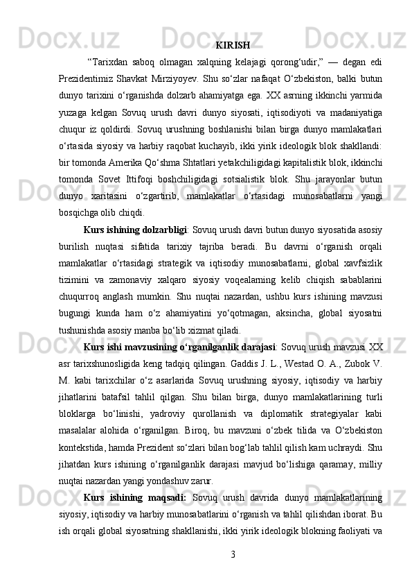KIRISH
  “Tarixdan   saboq   olmagan   xalqning   kelajagi   qorong‘udir,”   —   degan   edi
Prezidentimiz   Shavkat   Mirziyoyev.   Shu   so‘zlar   nafaqat   O‘zbekiston,   balki   butun
dunyo tarixini  o‘rganishda  dolzarb ahamiyatga ega. XX asrning ikkinchi yarmida
yuzaga   kelgan   Sovuq   urush   davri   dunyo   siyosati,   iqtisodiyoti   va   madaniyatiga
chuqur   iz   qoldirdi.   Sovuq   urushning   boshlanishi   bilan   birga   dunyo   mamlakatlari
o‘rtasida siyosiy va harbiy raqobat kuchayib, ikki yirik ideologik blok shakllandi:
bir tomonda Amerika Qo‘shma Sht atlari yetakchiligidagi kapitalistik blok, ikkinchi
tomonda   Sovet   Ittifoqi   boshchiligidagi   sotsialistik   blok.   Shu   jarayonlar   butun
dunyo   xaritasini   o‘zgartirib,   mamlakatlar   o‘rtasidagi   munosabatlarni   yangi
bosqichga olib chiqdi. 
Kurs ishining  dolzarbligi : Sovuq urush davri butun dunyo siyosatida asosiy
burilish   nuqtasi   sifatida   tarixiy   tajriba   beradi.   Bu   davrni   o‘rganish   orqali
mamlakatlar   o‘rtasidagi   strategik   va   iqtisodiy   munosabatlarni,   global   xavfsizlik
tizimini   va   zamonaviy   xalqaro   siyosiy   voqealarning   kelib   chiqish   sabablarini
chuqurroq   anglash   mumkin.   Shu   nuqtai   nazardan,   ushbu   kurs   ishining   mavzusi
bugungi   kunda   ham   o‘z   ahamiyatini   yo‘qotmagan,   aksincha,   global   siyosatni
tushunishda asosiy manba bo‘lib xizmat qiladi.
Kurs ishi mavzusining o‘rganilganlik darajasi : Sovuq urush mavzusi XX
asr tarixshunosligida keng tadqiq qilingan. Gaddis J. L., Westad O. A., Zubok V.
M.   kabi   tarixchilar   o‘z   asarlarida   Sovuq   urushning   siyosiy,   iqtisodiy   va   harbiy
jihatlarini   batafsil   tahlil   qilgan.   Shu   bilan   birga,   dunyo   mamlakatlarining   turli
bloklarga   bo‘linishi,   yadroviy   qurollanish   va   diplomatik   strategiyalar   kabi
masalalar   alohida   o‘rganilgan.   Biroq,   bu   mavzuni   o‘zbek   tilida   va   O‘zbekiston
kontekstida, hamda Prezident so‘zlari bilan bog‘lab tahlil qilish kam uchraydi. Shu
jihatdan   kurs   ishining   o‘rganilganlik   darajasi   mavjud   bo‘lishiga   qaramay,   milliy
nuqtai nazardan yangi yondashuv zarur.
Kurs   ishining   maqsadi:   Sovuq   urush   davrida   dunyo   mamlakatlarining
siyosiy, iqtisodiy va harbiy munosabatlarini o‘rganish va tahlil qilishdan iborat. Bu
ish orqali global siyosatning shakllanishi, ikki yirik ideologik blokning faoliyati va
3 