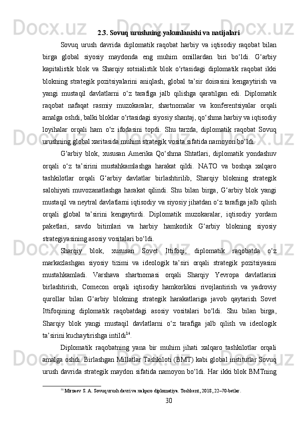 2.3. Sovuq urushning yakunlanishi va natijalari
Sovuq   urush   davrida   diplomatik   raqobat   harbiy   va   iqtisodiy   raqobat   bilan
birga   global   siyosiy   maydonda   eng   muhim   omillardan   biri   bo‘ldi.   G‘arbiy
kapitalistik   blok   va   Sharqiy   sotsialistik   blok   o‘rtasidagi   diplomatik   raqobat   ikki
blokning   strategik   pozitsiyalarini   aniqlash,   global   ta’sir   doirasini   kengaytirish   va
yangi   mustaqil   davlatlarni   o‘z   tarafiga   jalb   qilishga   qaratilgan   edi.   Diplomatik
raqobat   nafaqat   rasmiy   muzokaralar,   shartnomalar   va   konferentsiyalar   orqali
amalga oshdi, balki bloklar o‘rtasidagi siyosiy shantaj, qo‘shma harbiy va iqtisodiy
loyihalar   orqali   ham   o‘z   ifodasini   topdi.   Shu   tarzda,   diplomatik   raqobat   Sovuq
urushning global xaritasida muhim strategik vosita sifatida namoyon bo‘ldi.
G‘arbiy   blok,   xususan   Amerika   Qo‘shma   Shtatlari,   diplomatik   yondashuv
orqali   o‘z   ta’sirini   mustahkamlashga   harakat   qildi.   NATO   va   boshqa   xalqaro
tashkilotlar   orqali   G‘arbiy   davlatlar   birlashtirilib,   Sharqiy   blokning   strategik
salohiyati   muvozanatlashga   harakat   qilindi.   Shu   bilan   birga,   G‘arbiy   blok   yangi
mustaqil va neytral davlatlarni iqtisodiy va siyosiy jihatdan o‘z tarafiga jalb qilish
orqali   global   ta’sirini   kengaytirdi.   Diplomatik   muzokaralar,   iqtisodiy   yordam
paketlari,   savdo   bitimlari   va   harbiy   hamkorlik   G‘arbiy   blokning   siyosiy
strategiyasining asosiy vositalari bo‘ldi.
Sharqiy   blok,   xususan   Sovet   Ittifoqi,   diplomatik   raqobatda   o‘z
markazlashgan   siyosiy   tizimi   va   ideologik   ta’siri   orqali   strategik   pozitsiyasini
mustahkamladi.   Varshava   shartnomasi   orqali   Sharqiy   Yevropa   davlatlarini
birlashtirish,   Comecon   orqali   iqtisodiy   hamkorlikni   rivojlantirish   va   yadroviy
qurollar   bilan   G‘arbiy   blokning   strategik   harakatlariga   javob   qaytarish   Sovet
Ittifoqining   diplomatik   raqobatdagi   asosiy   vositalari   bo‘ldi.   Shu   bilan   birga,
Sharqiy   blok   yangi   mustaqil   davlatlarni   o‘z   tarafiga   jalb   qilish   va   ideologik
ta’sirini kuchaytirishga intildi 16
.
Diplomatik   raqobatning   yana   bir   muhim   jihati   xalqaro   tashkilotlar   orqali
amalga oshdi. Birlashgan Millatlar Tashkiloti (BMT) kabi global institutlar Sovuq
urush davrida strategik maydon sifatida namoyon bo‘ldi. Har  ikki  blok BMTning
16
 Mirzaev S. A. Sovuq urush davri va xalqaro diplomatiya. Toshkent, 2018, 22–70-betlar.
30 
