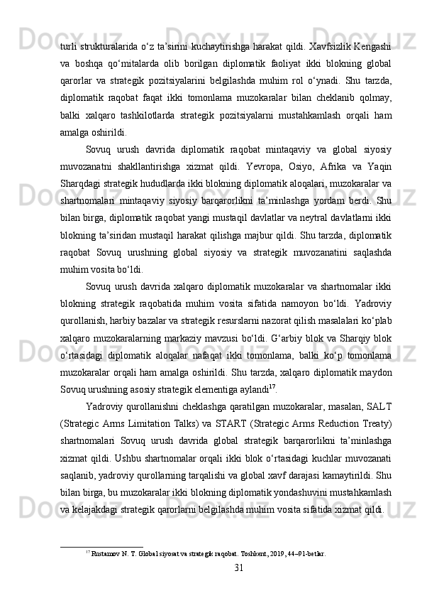turli strukturalarida o‘z ta’sirini kuchaytirishga harakat qildi. Xavfsizlik Kengashi
va   boshqa   qo‘mitalarda   olib   borilgan   diplomatik   faoliyat   ikki   blokning   global
qarorlar   va   strategik   pozitsiyalarini   belgilashda   muhim   rol   o‘ynadi.   Shu   tarzda,
diplomatik   raqobat   faqat   ikki   tomonlama   muzokaralar   bilan   cheklanib   qolmay,
balki   xalqaro   tashkilotlarda   strategik   pozitsiyalarni   mustahkamlash   orqali   ham
amalga oshirildi.
Sovuq   urush   davrida   diplomatik   raqobat   mintaqaviy   va   global   siyosiy
muvozanatni   shakllantirishga   xizmat   qildi.   Yevropa,   Osiyo,   Afrika   va   Yaqin
Sharqdagi strategik hududlarda ikki blokning diplomatik aloqalari, muzokaralar va
shartnomalari   mintaqaviy   siyosiy   barqarorlikni   ta’minlashga   yordam   berdi.   Shu
bilan birga, diplomatik raqobat yangi mustaqil davlatlar va neytral davlatlarni ikki
blokning ta’siridan mustaqil  harakat  qilishga majbur qildi. Shu tarzda, diplomatik
raqobat   Sovuq   urushning   global   siyosiy   va   strategik   muvozanatini   saqlashda
muhim vosita bo‘ldi.
Sovuq   urush   davrida   xalqaro   diplomatik   muzokaralar   va   shartnomalar   ikki
blokning   strategik   raqobatida   muhim   vosita   sifatida   namoyon   bo‘ldi.   Yadroviy
qurollanish, harbiy bazalar va strategik resurslarni nazorat qilish masalalari ko‘plab
xalqaro  muzokaralarning  markaziy  mavzusi   bo‘ldi.  G‘arbiy  blok  va   Sharqiy  blok
o‘rtasidagi   diplomatik   aloqalar   nafaqat   ikki   tomonlama,   balki   ko‘p   tomonlama
muzokaralar  orqali  ham  amalga oshirildi. Shu tarzda, xalqaro diplomatik maydon
Sovuq urushning asosiy strategik elementiga aylandi 17
.
Yadroviy qurollanishni  cheklashga  qaratilgan muzokaralar, masalan,  SALT
(Strategic   Arms   Limitation   Talks)   va   START   (Strategic   Arms   Reduction   Treaty)
shartnomalari   Sovuq   urush   davrida   global   strategik   barqarorlikni   ta’minlashga
xizmat  qildi. Ushbu shartnomalar  orqali  ikki  blok o‘rtasidagi  kuchlar  muvozanati
saqlanib, yadroviy qurollarning tarqalishi va global xavf darajasi kamaytirildi. Shu
bilan birga, bu muzokaralar ikki blokning diplomatik yondashuvini mustahkamlash
va kelajakdagi strategik qarorlarni belgilashda muhim vosita sifatida xizmat qildi.
17
 Rustamov N. T. Global siyosat va strategik raqobat. Toshkent, 2019, 44–91-betlar.
31 