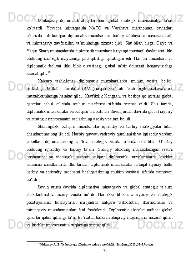Mintaqaviy   diplomatik   aloqalar   ham   global   strategik   muvozanatga   ta’sir
ko‘rsatdi.   Yevropa   mintaqasida   NATO   va   Varshava   shartnomasi   davlatlari
o‘rtasida   olib  borilgan  diplomatik  muzokaralar,  harbiy  salohiyatni   muvozanatlash
va   mintaqaviy   xavfsizlikni   ta’minlashga   xizmat   qildi.   Shu   bilan   birga,   Osiyo   va
Yaqin Sharq mintaqalarida diplomatik muzokaralar yangi mustaqil davlatlarni ikki
blokning   strategik   maydoniga   jalb   qilishga   qaratilgan   edi.   Har   bir   muzokara   va
diplomatik   faoliyat   ikki   blok   o‘rtasidagi   global   ta’sir   doirasini   kengaytirishga
xizmat qildi 18
.
Xalqaro   tashkilotlar   diplomatik   muzokaralarda   muhim   vosita   bo‘ldi.
Birlashgan Millatlar Tashkiloti (BMT) orqali ikki blok o‘z strategik pozitsiyalarini
mustahkamlashga   harakat  qildi. Xavfsizlik  Kengashi  va  boshqa  qo‘mitalar   global
qarorlar   qabul   qilishda   muhim   platforma   sifatida   xizmat   qildi.   Shu   tarzda,
diplomatik muzokaralar va xalqaro tashkilotlar Sovuq urush davrida global siyosiy
va strategik muvozanatni saqlashning asosiy vositasi bo‘ldi.
Shuningdek,   xalqaro   muzokaralar   iqtisodiy   va   harbiy   strategiyalar   bilan
chambarchas bog‘liq edi. Harbiy quvvat, yadroviy qurollanish va iqtisodiy yordam
paketlari   diplomatlarning   qo‘lida   strategik   vosita   sifatida   ishlatildi.   G‘arbiy
blokning   iqtisodiy   va   harbiy   ta’siri,   Sharqiy   blokning   markazlashgan   resurs
boshqaruvi   va   ideologik   nazorati   xalqaro   diplomatik   muzokaralarda   kuchlar
balansini   shakllantirdi.   Shu   tarzda,   diplomatik   muzokaralar   nafaqat   siyosiy,   balki
harbiy   va   iqtisodiy   raqobatni   boshqarishning   muhim   vositasi   sifatida   namoyon
bo‘ldi.
Sovuq   urush   davrida   diplomatiya   mintaqaviy   va   global   strategik   ta’sirni
shakllantirishda   asosiy   vosita   bo‘ldi.   Har   ikki   blok   o‘z   siyosiy   va   strategik
pozitsiyalarini   kuchaytirish   maqsadida   xalqaro   tashkilotlar,   shartnomalar   va
mintaqaviy   muzokaralardan   faol   foydalandi.   Diplomatik   aloqalar   nafaqat   global
qarorlar qabul qilishga ta’sir ko‘rsatdi, balki mintaqaviy mojarolarni nazorat qilish
va kuchlar muvozanatini saqlashga xizmat qildi.
18
 Xolmatov A. B. Yadroviy qurollanish va xalqaro xavfsizlik. Toshkent, 2020, 38–85-betlar.
32 