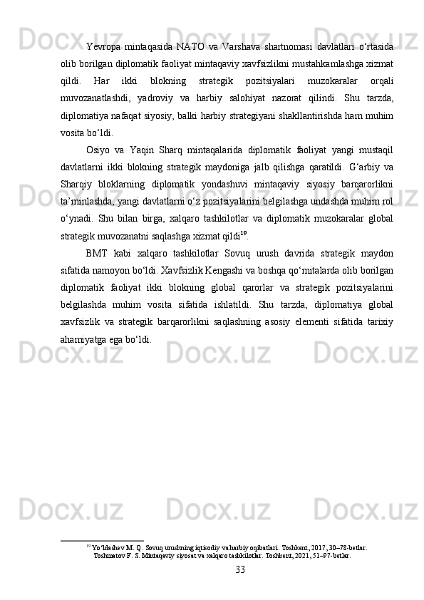 Yevropa   mintaqasida   NATO   va   Varshava   shartnomasi   davlatlari   o‘rtasida
olib borilgan diplomatik faoliyat mintaqaviy xavfsizlikni mustahkamlashga xizmat
qildi.   Har   ikki   blokning   strategik   pozitsiyalari   muzokaralar   orqali
muvozanatlashdi,   yadroviy   va   harbiy   salohiyat   nazorat   qilindi.   Shu   tarzda,
diplomatiya nafaqat siyosiy, balki harbiy strategiyani shakllantirishda ham muhim
vosita bo‘ldi.
Osiyo   va   Yaqin   Sharq   mintaqalarida   diplomatik   faoliyat   yangi   mustaqil
davlatlarni   ikki   blokning   strategik   maydoniga   jalb   qilishga   qaratildi.   G‘arbiy   va
Sharqiy   bloklarning   diplomatik   yondashuvi   mintaqaviy   siyosiy   barqarorlikni
ta’minlashda, yangi davlatlarni o‘z pozitsiyalarini belgilashga undashda muhim rol
o‘ynadi.   Shu   bilan   birga,   xalqaro   tashkilotlar   va   diplomatik   muzokaralar   global
strategik muvozanatni saqlashga xizmat qildi 19
.
BMT   kabi   xalqaro   tashkilotlar   Sovuq   urush   davrida   strategik   maydon
sifatida namoyon bo‘ldi. Xavfsizlik Kengashi va boshqa qo‘mitalarda olib borilgan
diplomatik   faoliyat   ikki   blokning   global   qarorlar   va   strategik   pozitsiyalarini
belgilashda   muhim   vosita   sifatida   ishlatildi.   Shu   tarzda,   diplomatiya   global
xavfsizlik   va   strategik   barqarorlikni   saqlashning   asosiy   elementi   sifatida   tarixiy
ahamiyatga ega bo‘ldi.
19
 Yo‘ldashev M. Q. Sovuq urushning iqtisodiy va harbiy oqibatlari. Toshkent, 2017, 30–78-betlar.
    Toshmatov F. S. Mintaqaviy siyosat va xalqaro tashkilotlar. Toshkent, 2021, 51–97-betlar.
33 