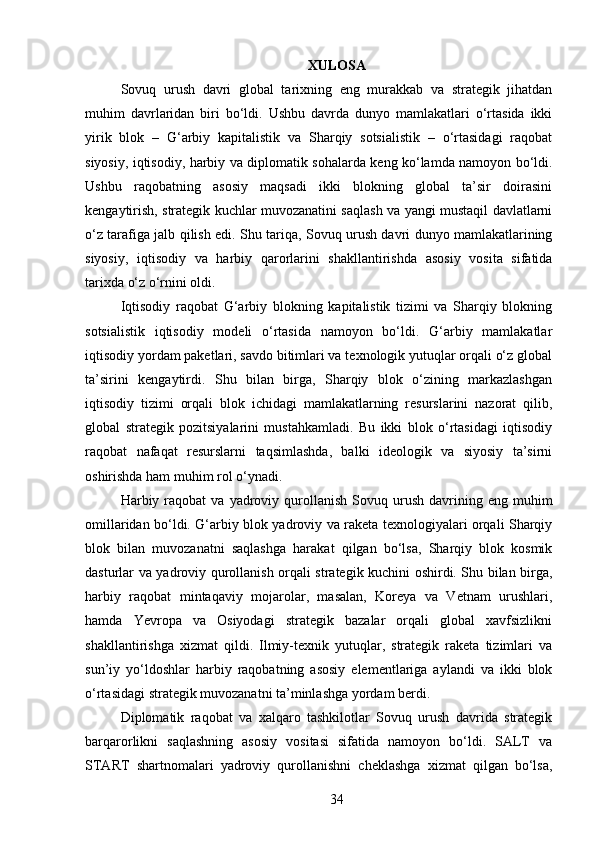 XULOSA
Sovuq   urush   davri   global   tarixning   eng   murakkab   va   strategik   jihatdan
muhim   davrlaridan   biri   bo‘ldi.   Ushbu   davrda   dunyo   mamlakatlari   o‘rtasida   ikki
yirik   blok   –   G‘arbiy   kapitalistik   va   Sharqiy   sotsialistik   –   o‘rtasidagi   raqobat
siyosiy, iqtisodiy, harbiy va diplomatik sohalarda keng ko‘lamda namoyon bo‘ldi.
Ushbu   raqobatning   asosiy   maqsadi   ikki   blokning   global   ta’sir   doirasini
kengaytirish, strategik kuchlar muvozanatini saqlash va yangi mustaqil davlatlarni
o‘z tarafiga jalb qilish edi. Shu tariqa, Sovuq urush davri dunyo mamlakatlarining
siyosiy,   iqtisodiy   va   harbiy   qarorlarini   shakllantirishda   asosiy   vosita   sifatida
tarixda o‘z o‘rnini oldi.
Iqtisodiy   raqobat   G‘arbiy   blokning   kapitalistik   tizimi   va   Sharqiy   blokning
sotsialistik   iqtisodiy   modeli   o‘rtasida   namoyon   bo‘ldi.   G‘arbiy   mamlakatlar
iqtisodiy yordam paketlari, savdo bitimlari va texnologik yutuqlar orqali o‘z global
ta’sirini   kengaytirdi.   Shu   bilan   birga,   Sharqiy   blok   o‘zining   markazlashgan
iqtisodiy   tizimi   orqali   blok   ichidagi   mamlakatlarning   resurslarini   nazorat   qilib,
global   strategik   pozitsiyalarini   mustahkamladi.   Bu   ikki   blok   o‘rtasidagi   iqtisodiy
raqobat   nafaqat   resurslarni   taqsimlashda,   balki   ideologik   va   siyosiy   ta’sirni
oshirishda ham muhim rol o‘ynadi.
Harbiy  raqobat  va   yadroviy  qurollanish  Sovuq  urush  davrining  eng  muhim
omillaridan bo‘ldi. G‘arbiy blok yadroviy va raketa texnologiyalari orqali Sharqiy
blok   bilan   muvozanatni   saqlashga   harakat   qilgan   bo‘lsa,   Sharqiy   blok   kosmik
dasturlar va yadroviy qurollanish orqali strategik kuchini oshirdi. Shu bilan birga,
harbiy   raqobat   mintaqaviy   mojarolar,   masalan,   Koreya   va   Vetnam   urushlari,
hamda   Yevropa   va   Osiyodagi   strategik   bazalar   orqali   global   xavfsizlikni
shakllantirishga   xizmat   qildi.   Ilmiy-texnik   yutuqlar,   strategik   raketa   tizimlari   va
sun’iy   yo‘ldoshlar   harbiy   raqobatning   asosiy   elementlariga   aylandi   va   ikki   blok
o‘rtasidagi strategik muvozanatni ta’minlashga yordam berdi.
Diplomatik   raqobat   va   xalqaro   tashkilotlar   Sovuq   urush   davrida   strategik
barqarorlikni   saqlashning   asosiy   vositasi   sifatida   namoyon   bo‘ldi.   SALT   va
START   shartnomalari   yadroviy   qurollanishni   cheklashga   xizmat   qilgan   bo‘lsa,
34 
