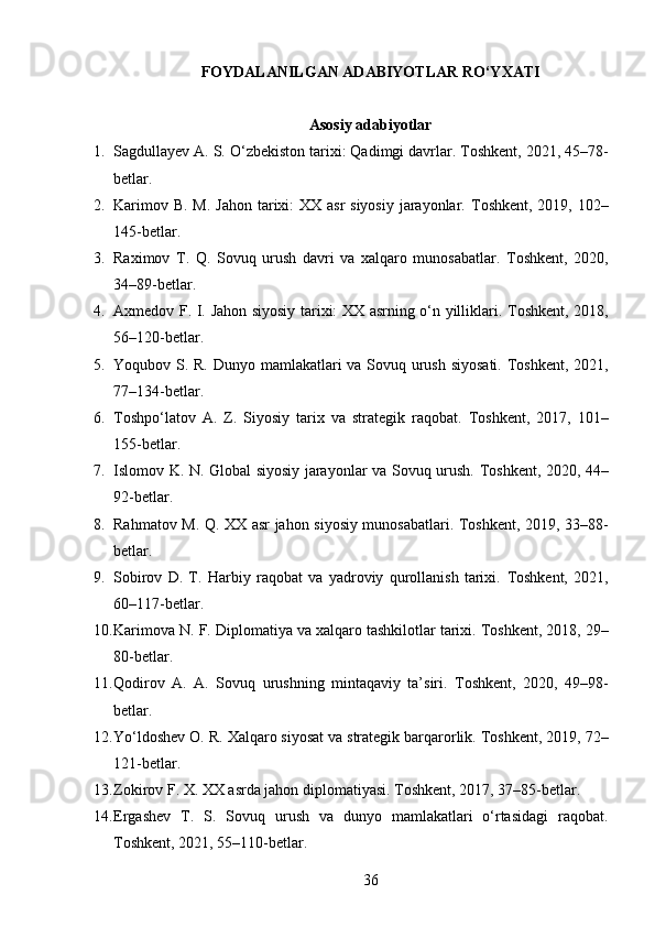 FOYDALANILGAN ADABIYOTLAR RO‘YXATI  
Asosiy adabiyotlar
1. Sagdullayev A. S.  O‘zbekiston tarixi: Qadimgi davrlar.   Toshkent, 2021, 45–78-
betlar.
2. Karimov B. M.   Jahon tarixi:  XX asr siyosiy  jarayonlar.   Toshkent, 2019, 102–
145-betlar.
3. Raximov   T.   Q.   Sovuq   urush   davri   va   xalqaro   munosabatlar.   Toshkent,   2020,
34–89-betlar.
4. Axmedov F. I.   Jahon siyosiy tarixi: XX asrning o‘n yilliklari.   Toshkent, 2018,
56–120-betlar.
5. Yoqubov S. R.   Dunyo mamlakatlari va Sovuq urush siyosati.   Toshkent, 2021,
77–134-betlar.
6. Toshpo‘latov   A.   Z.   Siyosiy   tarix   va   strategik   raqobat.   Toshkent,   2017,   101–
155-betlar.
7. Islomov K. N.   Global siyosiy jarayonlar va Sovuq urush.   Toshkent, 2020, 44–
92-betlar.
8. Rahmatov M. Q.   XX asr jahon siyosiy munosabatlari.   Toshkent, 2019, 33–88-
betlar.
9. Sobirov   D.   T.   Harbiy   raqobat   va   yadroviy   qurollanish   tarixi.   Toshkent,   2021,
60–117-betlar.
10. Karimova N. F.  Diplomatiya va xalqaro tashkilotlar tarixi.   Toshkent, 2018, 29–
80-betlar.
11. Qodirov   A.   A.   Sovuq   urushning   mintaqaviy   ta’siri.   Toshkent,   2020,   49–98-
betlar.
12. Yo‘ldoshev O. R.  Xalqaro siyosat va strategik barqarorlik.   Toshkent, 2019, 72–
121-betlar.
13. Zokirov F. X.  XX asrda jahon diplomatiyasi.   Toshkent, 2017, 37–85-betlar.
14. Ergashev   T.   S.   Sovuq   urush   va   dunyo   mamlakatlari   o‘rtasidagi   raqobat.
Toshkent, 2021, 55–110-betlar.
36 