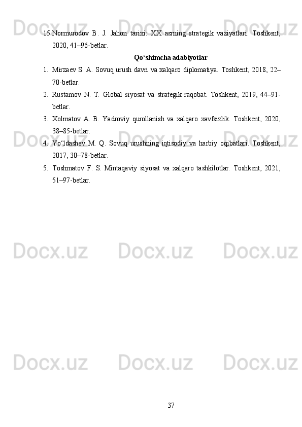 15. Normurodov   B.   J.   Jahon   tarixi:   XX   asrning   strategik   vaziyatlari.   Toshkent,
2020, 41–96-betlar.
Qo‘shimcha adabiyotlar
1. Mirzaev S. A.   Sovuq urush davri va xalqaro diplomatiya.   Toshkent, 2018, 22–
70-betlar.
2. Rustamov   N.   T.   Global   siyosat   va   strategik   raqobat.   Toshkent,   2019,   44–91-
betlar.
3. Xolmatov   A.   B.   Yadroviy   qurollanish   va   xalqaro   xavfsizlik.   Toshkent,   2020,
38–85-betlar.
4. Yo‘ldashev   M.   Q.   Sovuq   urushning   iqtisodiy   va   harbiy   oqibatlari.   Toshkent,
2017, 30–78-betlar.
5. Toshmatov   F.   S.   Mintaqaviy   siyosat   va   xalqaro   tashkilotlar.   Toshkent,   2021,
51–97-betlar.
37 