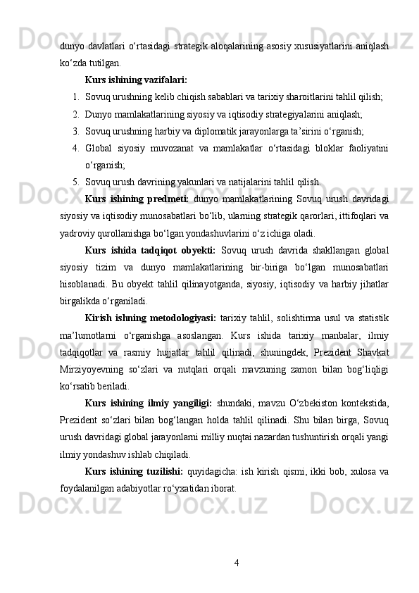 dunyo davlatlari o‘rtasidagi  strategik aloqalarining asosiy  xususiyatlarini  aniqlash
ko‘zda tutilgan.
Kurs ishining vazifalari :  
1. Sovuq urushning kelib chiqish sabablari va tarixiy sharoitlarini tahlil qilish;
2. Dunyo mamlakatlarining siyosiy va iqtisodiy strategiyalarini aniqlash;
3. Sovuq urushning harbiy va diplomatik jarayonlarga ta’sirini o‘rganish;
4. Global   siyosiy   muvozanat   va   mamlakatlar   o‘rtasidagi   bloklar   faoliyatini
o‘rganish;
5. Sovuq urush davrining yakunlari va natijalarini tahlil qilish.
Kurs   ishining   predmeti:   dunyo   mamlakatlarining   Sovuq   urush   davridagi
siyosiy va iqtisodiy munosabatlari bo‘lib, ularning strategik qarorlari, ittifoqlari va
yadroviy qurollanishga bo‘lgan yondashuvlarini o‘z ichiga oladi.
Kurs   ishida   tadqiqot   obyekti:   Sovuq   urush   davrida   shakllangan   global
siyosiy   tizim   va   dunyo   mamlakatlarining   bir-biriga   bo‘lgan   munosabatlari
hisoblanadi.   Bu   obyekt   tahlil   qilinayotganda,   siyosiy,   iqtisodiy   va   harbiy   jihatlar
birgalikda o‘rganiladi.
Kirish   ishning   metodologiyasi:   tarixiy   tahlil,   solishtirma   usul   va   statistik
ma’lumotlarni   o‘rganishga   asoslangan.   Kurs   ishida   tarixiy   manbalar,   ilmiy
tadqiqotlar   va   rasmiy   hujjatlar   tahlil   qilinadi,   shuningdek,   Prezident   Shavkat
Mirziyoyevning   so‘zlari   va   nutqlari   orqali   mavzuning   zamon   bilan   bog‘liqligi
ko‘rsatib beriladi.
Kurs   ishining   ilmiy   yangiligi:   shundaki,   mavzu   O‘zbekiston   kontekstida,
Prezident   so‘zlari   bilan   bog‘langan   holda   tahlil   qilinadi.   Shu   bilan   birga,   Sovuq
urush davridagi global jarayonlarni milliy nuqtai nazardan tushuntirish orqali yangi
ilmiy yondashuv ishlab chiqiladi.
Kurs   ishining   tuzilishi:   quyidagicha:   ish   kirish   qismi,   ikki   bob,   xulosa   va
foydalanilgan adabiyotlar ro‘yxatidan iborat. 
4 