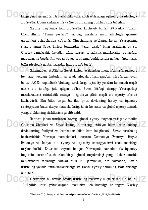 kengaytirishga   intildi.   Natijada,   ikki   yirik   kuch   o‘rtasidagi   iqtisodiy   va   ideologik
ziddiyatlar tobora keskinlashdi va Sovuq urushning boshlanishini belgiladi.
Siyosiy   maydonda   ham   ziddiyatlar   kuchayib   bordi.   1946-yilda   Vinston
Cherchillning   “Temir   pardani”   haqidagi   mashhur   nutqi   ideologik   qarama-
qarshilikni   ochiqchasiga   ko‘rsatdi.   Cherchillning   so‘zlariga   ko‘ra,   Yevropaning
sharqiy   qismi   Sovet   Ittifoqi   tomonidan   “temir   pardo”   bilan   ajratilgan,   bu   esa
G‘arbiy   demokratik   davlatlar   bilan   sharqiy   sotsialistik   mamlakatlar   o‘rtasidagi
muvozanatni buzdi. Shu voqea Sovuq urushning boshlanishini nafaqat diplomatik,
balki ideologik nuqtai nazardan ham asoslab berdi 3
.
Shuningdek,   AQSh   va   Sovet   Ittifoqi   o‘rtasidagi   munosabatlarda   iqtisodiy
loyihalar,   yordam   dasturlari   va   savdo   aloqalari   ham   raqobat   sifatida   namoyon
bo‘ldi.   AQSh   kapitalistik   blokdagi   davlatlarga   iqtisodiy   yordam   ko‘rsatish   orqali
ularni   o‘z   tarafiga   jalb   qilgan   bo‘lsa,   Sovet   Ittifoqi   sharqiy   Yevropadagi
mamlakatlarni   sotsialistik   tizimga   integratsiya   qilish   orqali   o‘z   siyosiy   ta’sirini
kuchaytirdi.   Shu   bilan   birga,   bu   ikki   yirik   davlatning   harbiy   va   iqtisodiy
strategiyalari butun dunyo mamlakatlariga ta’sir ko‘rsatdi va global siyosiy tizimda
yangi bloklarning shakllanishiga olib keldi.
Ikkinchi   jahon   urushidan   keyingi   global   siyosiy   maydon   nafaqat   Amerika
Qo‘shma   Shtatlari   va   Sovet   Ittifoqi   o‘rtasidagi   ziddiyat   bilan,   balki   boshqa
davlatlarning   faoliyati   va   harakatlari   bilan   ham   belgilanadi.   Sovuq   urushning
boshlanishida   Yevropa   mamlakatlari,   xususan   Germaniya,   Fransiya,   Buyuk
Britaniya   va   Italiya,   o‘z   siyosiy   va   iqtisodiy   strategiyalarini   shakllantirishga
majbur   bo‘ldi.   Urushdan   vayron   bo‘lgan   Yevropada   davlatlar   o‘z   iqtisodiy
inqirozini   bartaraf   etish   bilan   birga,   global   maydondagi   yangi   bloklar   orasida
muvozanatni   saqlashga   harakat   qildi.   Bu   jarayonlar,   o‘z   navbatida,   Sovuq
urushning   yanada   murakkablashishiga   va   global   siyosiy   tizimning   shakllanishiga
olib keldi.
Germaniya   bu   davrda   Sovuq   urushning   markaziy   nuqtalaridan   biri   bo‘ldi.
1945-yilda   urush   yakunlangach,   mamlakat   uch   hududga   bo‘lingan:   G‘arbiy
3
 Raximov T. Q. Sovuq urush davri va xalqaro munosabatlar. Toshkent, 2020, 34–89-betlar.
8 