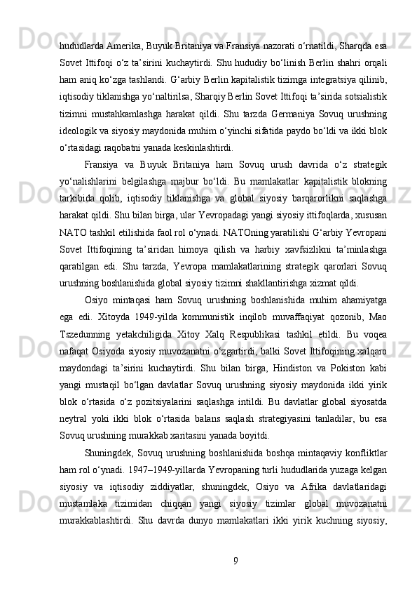 hududlarda Amerika, Buyuk Britaniya va Fransiya nazorati o‘rnatildi, Sharqda esa
Sovet  Ittifoqi  o‘z ta’sirini  kuchaytirdi. Shu hududiy bo‘linish Berlin shahri  orqali
ham aniq ko‘zga tashlandi. G‘arbiy Berlin kapitalistik tizimga integratsiya qilinib,
iqtisodiy tiklanishga yo‘naltirilsa, Sharqiy Berlin Sovet Ittifoqi ta’sirida sotsialistik
tizimni   mustahkamlashga   harakat   qildi.   Shu   tarzda   Germaniya   Sovuq   urushning
ideologik va siyosiy maydonida muhim o‘yinchi sifatida paydo bo‘ldi va ikki blok
o‘rtasidagi raqobatni yanada keskinlashtirdi.
Fransiya   va   Buyuk   Britaniya   ham   Sovuq   urush   davrida   o‘z   strategik
yo‘nalishlarini   belgilashga   majbur   bo‘ldi.   Bu   mamlakatlar   kapitalistik   blokning
tarkibida   qolib,   iqtisodiy   tiklanishga   va   global   siyosiy   barqarorlikni   saqlashga
harakat qildi. Shu bilan birga, ular Yevropadagi yangi siyosiy ittifoqlarda, xususan
NATO tashkil etilishida faol rol o‘ynadi. NATOning yaratilishi G‘arbiy Yevropani
Sovet   Ittifoqining   ta’siridan   himoya   qilish   va   harbiy   xavfsizlikni   ta’minlashga
qaratilgan   edi.   Shu   tarzda,   Yevropa   mamlakatlarining   strategik   qarorlari   Sovuq
urushning boshlanishida global siyosiy tizimni shakllantirishga xizmat qildi.
Osiyo   mintaqasi   ham   Sovuq   urushning   boshlanishida   muhim   ahamiyatga
ega   edi.   Xitoyda   1949-yilda   kommunistik   inqilob   muvaffaqiyat   qozonib,   Mao
Tszedunning   yetakchiligida   Xitoy   Xalq   Respublikasi   tashkil   etildi.   Bu   voqea
nafaqat  Osiyoda  siyosiy   muvozanatni   o‘zgartirdi,  balki  Sovet   Ittifoqining xalqaro
maydondagi   ta’sirini   kuchaytirdi.   Shu   bilan   birga,   Hindiston   va   Pokiston   kabi
yangi   mustaqil   bo‘lgan   davlatlar   Sovuq   urushning   siyosiy   maydonida   ikki   yirik
blok   o‘rtasida   o‘z   pozitsiyalarini   saqlashga   intildi.   Bu   davlatlar   global   siyosatda
neytral   yoki   ikki   blok   o‘rtasida   balans   saqlash   strategiyasini   tanladilar,   bu   esa
Sovuq urushning murakkab xaritasini yanada boyitdi.
Shuningdek,   Sovuq   urushning   boshlanishida   boshqa   mintaqaviy   konfliktlar
ham rol o‘ynadi. 1947–1949-yillarda Yevropaning turli hududlarida yuzaga kelgan
siyosiy   va   iqtisodiy   ziddiyatlar,   shuningdek,   Osiyo   va   Afrika   davlatlaridagi
mustamlaka   tizimidan   chiqqan   yangi   siyosiy   tizimlar   global   muvozanatni
murakkablashtirdi.   Shu   davrda   dunyo   mamlakatlari   ikki   yirik   kuchning   siyosiy,
9 