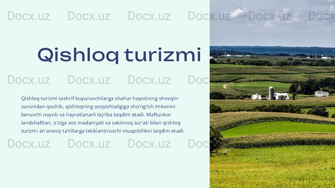 Qis hloq turizm i
Qishloq turizmi tashrif buyuruvchilarga shahar hayotining shovqin-
suronidan qochib, qishloqning osoyishtaligiga sho‘ng‘ish imkonini 
beruvchi noyob va hayratlanarli tajriba taqdim etadi. Maftunkor 
landshaftlari, o'ziga xos madaniyati va sekinroq sur'ati bilan qishloq 
turizmi an'anaviy ta'tillarga tetiklantiruvchi muqobillikni taqdim etadi. 