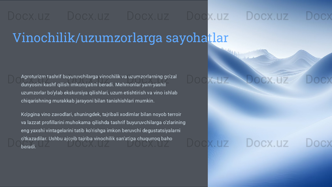 Vinochilik/uzumzorlarga sayohatlar
Agroturizm tashrif buyuruvchilarga vinochilik va uzumzorlarning go'zal 
dunyosini kashf qilish imkoniyatini beradi. Mehmonlar yam-yashil 
uzumzorlar bo'ylab ekskursiya qilishlari, uzum etishtirish va vino ishlab 
chiqarishning murakkab jarayoni bilan tanishishlari mumkin.
Ko'pgina vino zavodlari, shuningdek, tajribali xodimlar bilan noyob terroir 
va lazzat profillarini muhokama qilishda tashrif buyuruvchilarga o'zlarining 
eng yaxshi vintagelarini tatib ko'rishga imkon beruvchi degustatsiyalarni 
o'tkazadilar. Ushbu ajoyib tajriba vinochilik san'atiga chuqurroq baho 
beradi. 