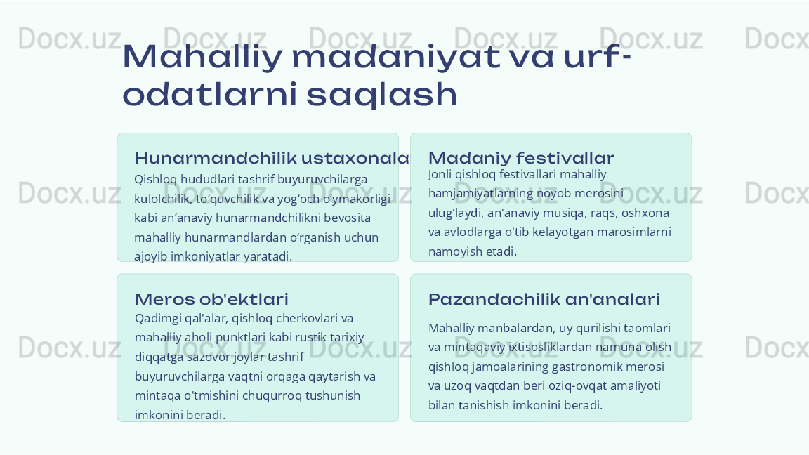 Mahalliy m adaniyat va urf-
odatlarni s aqlas h
Hun arm andchil ik  us taxon alar i
Qishloq hududlari tashrif buyuruvchilarga 
kulolchilik, to‘quvchilik va yog‘och o‘ymakorligi 
kabi an’anaviy hunarmandchilikni bevosita 
mahalliy hunarmandlardan o‘rganish uchun 
ajoyib imkoniyatlar yaratadi. M adan iy fes ti val lar
Jonli qishloq festivallari mahalliy 
hamjamiyatlarning noyob merosini 
ulug'laydi, an'anaviy musiqa, raqs, oshxona 
va avlodlarga o'tib kelayotgan marosimlarni 
namoyish etadi.
M eros  ob'ekt l ari
Qadimgi qal'alar, qishloq cherkovlari va 
mahalliy aholi punktlari kabi rustik tarixiy 
diqqatga sazovor joylar tashrif 
buyuruvchilarga vaqtni orqaga qaytarish va 
mintaqa o'tmishini chuqurroq tushunish 
imkonini beradi. Pazandachil ik  an'analar i
Mahalliy manbalardan, uy qurilishi taomlari 
va mintaqaviy ixtisosliklardan namuna olish 
qishloq jamoalarining gastronomik merosi 
va uzoq vaqtdan beri oziq-ovqat amaliyoti 
bilan tanishish imkonini beradi. 