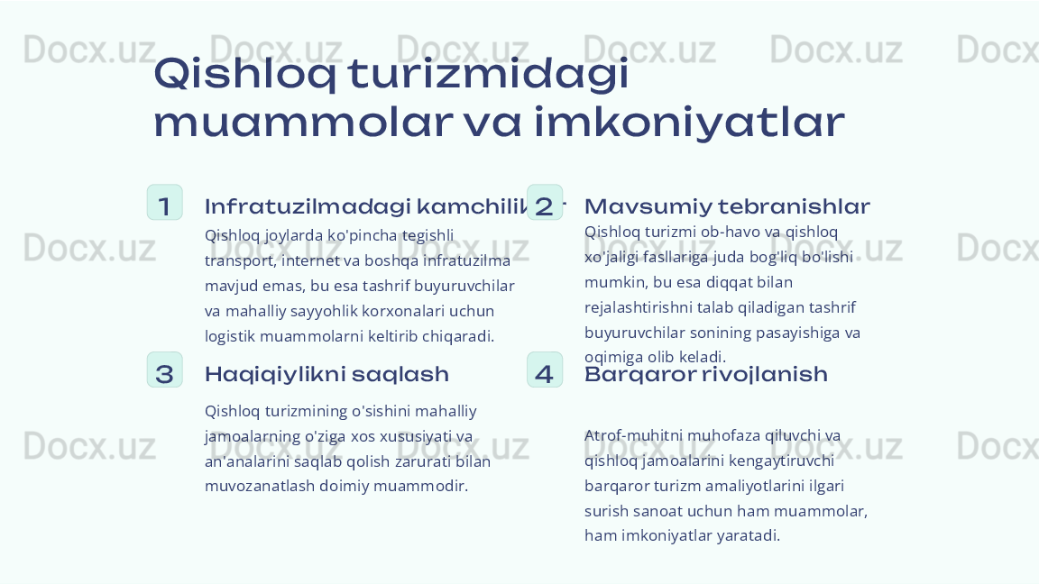 Qi s hloq turizmidagi 
muam molar va im koniyatlar
1 Inf ratuzilm adagi kam chilik lar
Qishloq joylarda ko'pincha tegishli 
transport, internet va boshqa infratuzilma 
mavjud emas, bu esa tashrif buyuruvchilar 
va mahalliy sayyohlik korxonalari uchun 
logistik muammolarni keltirib chiqaradi. 2 Mavs um iy tebranis hlar
Qishloq turizmi ob-havo va qishloq 
xo'jaligi fasllariga juda bog'liq bo'lishi 
mumkin, bu esa diqqat bilan 
rejalashtirishni talab qiladigan tashrif 
buyuruvchilar sonining pasayishiga va 
oqimiga olib keladi.
3 Haqiqiy lik ni s aqlas h
Qishloq turizmining o'sishini mahalliy 
jamoalarning o'ziga xos xususiyati va 
an'analarini saqlab qolish zarurati bilan 
muvozanatlash doimiy muammodir. 4 Barqaror rivojlanis h
Atrof-muhitni muhofaza qiluvchi va 
qishloq jamoalarini kengaytiruvchi 
barqaror turizm amaliyotlarini ilgari 
surish sanoat uchun ham muammolar, 
ham imkoniyatlar yaratadi. 