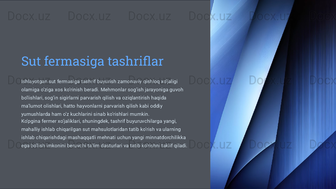 Sut fermasiga tashriflar
Ishlayotgan sut fermasiga tashrif buyurish zamonaviy qishloq xo'jaligi 
olamiga o'ziga xos ko'rinish beradi. Mehmonlar sog'ish jarayoniga guvoh 
bo'lishlari, sog'in sigirlarni parvarish qilish va oziqlantirish haqida 
ma'lumot olishlari, hatto hayvonlarni parvarish qilish kabi oddiy 
yumushlarda ham o'z kuchlarini sinab ko'rishlari mumkin.
Ko'pgina fermer xo'jaliklari, shuningdek, tashrif buyuruvchilarga yangi, 
mahalliy ishlab chiqarilgan sut mahsulotlaridan tatib ko'rish va ularning 
ishlab chiqarishdagi mashaqqatli mehnati uchun yangi minnatdorchilikka 
ega bo'lish imkonini beruvchi ta'lim dasturlari va tatib ko'rishni taklif qiladi. 