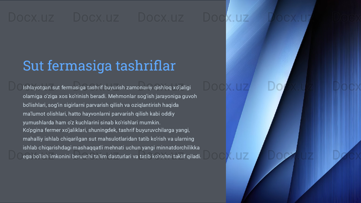 Sut fermasiga tashriflar
Ishlayotgan sut fermasiga tashrif buyurish zamonaviy qishloq xo'jaligi 
olamiga o'ziga xos ko'rinish beradi. Mehmonlar sog'ish jarayoniga guvoh 
bo'lishlari, sog'in sigirlarni parvarish qilish va oziqlantirish haqida 
ma'lumot olishlari, hatto hayvonlarni parvarish qilish kabi oddiy 
yumushlarda ham o'z kuchlarini sinab ko'rishlari mumkin.
Ko'pgina fermer xo'jaliklari, shuningdek, tashrif buyuruvchilarga yangi, 
mahalliy ishlab chiqarilgan sut mahsulotlaridan tatib ko'rish va ularning 
ishlab chiqarishdagi mashaqqatli mehnati uchun yangi minnatdorchilikka 
ega bo'lish imkonini beruvchi ta'lim dasturlari va tatib ko'rishni taklif qiladi.