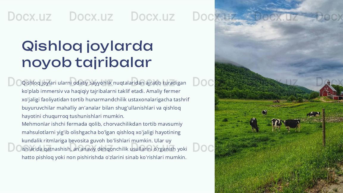 Qis hloq joy larda 
noyob tajribalar
Qishloq joylari ularni odatiy sayyohlik nuqtalaridan ajratib turadigan 
ko'plab immersiv va haqiqiy tajribalarni taklif etadi. Amaliy fermer 
xo'jaligi faoliyatidan tortib hunarmandchilik ustaxonalarigacha tashrif 
buyuruvchilar mahalliy an'analar bilan shug'ullanishlari va qishloq 
hayotini chuqurroq tushunishlari mumkin.
Mehmonlar ishchi fermada qolib, chorvachilikdan tortib mavsumiy 
mahsulotlarni yig'ib olishgacha bo'lgan qishloq xo'jaligi hayotining 
kundalik ritmlariga bevosita guvoh bo'lishlari mumkin. Ular uy 
ishlarida qatnashish, an'anaviy dehqonchilik usullarini o'rganish yoki 
hatto pishloq yoki non pishirishda o'zlarini sinab ko'rishlari mumkin. 