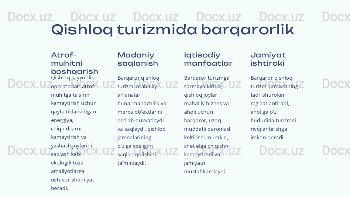 Qis hloq turizm ida barqarorlik
Atrof-
muhi tni  
bos hqari s h
Qishloq sayyohlik 
operatorlari atrof-
muhitga ta'sirini 
kamaytirish uchun 
qayta tiklanadigan 
energiya, 
chiqindilarni 
kamaytirish va 
yashash joylarini 
saqlash kabi 
ekologik toza 
amaliyotlarga 
ustuvor ahamiyat 
beradi. Madani y 
s aqlani s h
Barqaror qishloq 
turizmi mahalliy 
an'analar, 
hunarmandchilik va 
meros ob'ektlarini 
qo'llab-quvvatlaydi 
va saqlaydi, qishloq 
jamoalarining 
o'ziga xosligini 
saqlab qolishini 
ta'minlaydi. Iqtis odiy 
manfaatl ar
Barqaror turizmga 
sarmoya kiritib, 
qishloq joylar 
mahalliy biznes va 
aholi uchun 
barqaror, uzoq 
muddatli daromad 
keltirishi mumkin, 
chet elga chiqishni 
kamaytiradi va 
jamiyatni 
mustahkamlaydi. Jami yat 
is hti rok i
Barqaror qishloq 
turizmi jamiyatning 
faol ishtirokini 
rag‘batlantiradi, 
aholiga o‘z 
hududida turizmni 
rivojlantirishga 
imkon beradi. 