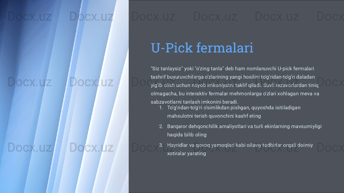 U-Pick fermalari
"Siz tanlaysiz" yoki "o'zing tanla" deb ham nomlanuvchi U-pick fermalari 
tashrif buyuruvchilarga o'zlarining yangi hosilini to'g'ridan-to'g'ri daladan 
yig'ib olish uchun noyob imkoniyatni taklif qiladi. Suvli rezavorlardan tiniq 
olmagacha, bu interaktiv fermalar mehmonlarga o'zlari xohlagan meva va 
sabzavotlarni tanlash imkonini beradi.
1. To'g'ridan-to'g'ri o'simlikdan pishgan, quyoshda isitiladigan 
mahsulotni terish quvonchini kashf eting
2. Barqaror dehqonchilik amaliyotlari va turli ekinlarning mavsumiyligi 
haqida bilib oling
3. Hayridlar va qovoq yamoqlari kabi oilaviy tadbirlar orqali doimiy 
xotiralar yarating 