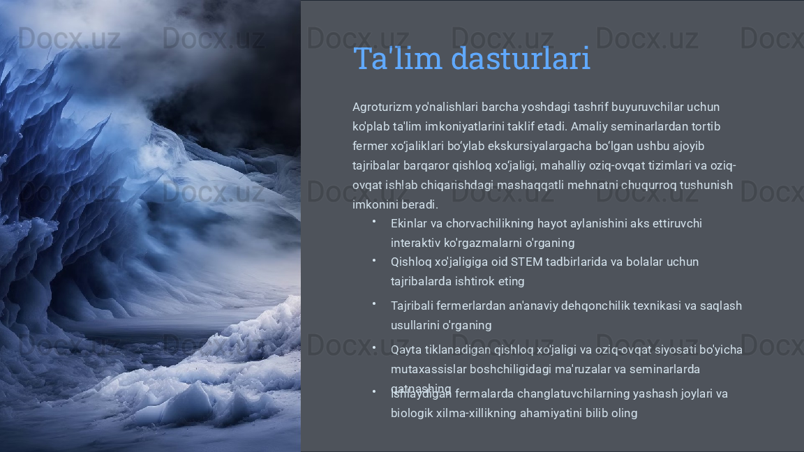 Ta'lim dasturlari
Agroturizm yo'nalishlari barcha yoshdagi tashrif buyuruvchilar uchun 
ko'plab ta'lim imkoniyatlarini taklif etadi. Amaliy seminarlardan tortib 
fermer xo‘jaliklari bo‘ylab ekskursiyalargacha bo‘lgan ushbu ajoyib 
tajribalar barqaror qishloq xo‘jaligi, mahalliy oziq-ovqat tizimlari va oziq-
ovqat ishlab chiqarishdagi mashaqqatli mehnatni chuqurroq tushunish 
imkonini beradi.
•
Ekinlar va chorvachilikning hayot aylanishini aks ettiruvchi 
interaktiv ko'rgazmalarni o'rganing
•
Qishloq xo'jaligiga oid STEM tadbirlarida va bolalar uchun 
tajribalarda ishtirok eting
•
Tajribali fermerlardan an'anaviy dehqonchilik texnikasi va saqlash 
usullarini o'rganing
•
Qayta tiklanadigan qishloq xo'jaligi va oziq-ovqat siyosati bo'yicha 
mutaxassislar boshchiligidagi ma'ruzalar va seminarlarda 
qatnashing
•
Ishlaydigan fermalarda changlatuvchilarning yashash joylari va 
biologik xilma-xillikning ahamiyatini bilib oling 