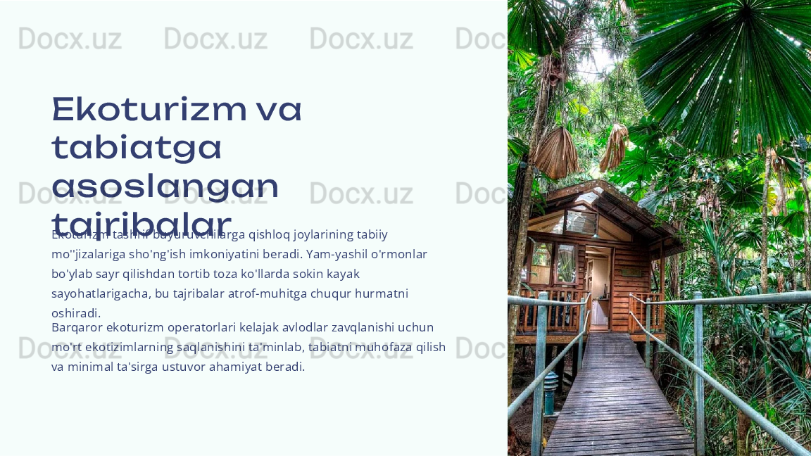 Ekoturizm  va 
tabiatga 
as os langan 
tajribalar
Ekoturizm tashrif buyuruvchilarga qishloq joylarining tabiiy 
mo''jizalariga sho'ng'ish imkoniyatini beradi. Yam-yashil o'rmonlar 
bo'ylab sayr qilishdan tortib toza ko'llarda sokin kayak 
sayohatlarigacha, bu tajribalar atrof-muhitga chuqur hurmatni 
oshiradi.
Barqaror ekoturizm operatorlari kelajak avlodlar zavqlanishi uchun 
mo'rt ekotizimlarning saqlanishini ta'minlab, tabiatni muhofaza qilish 
va minimal ta'sirga ustuvor ahamiyat beradi. 