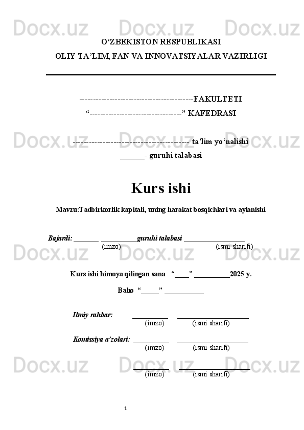 1O‘ZBEKISTON RESPUBLIKASI
OLIY TA’LIM, FAN VA INNOVATSIYALAR VAZIRLI GI
------------------------------------------FAKULTETI
“----------------------------------” KAFEDRASI
------------------------------------------- ta’lim yo‘nalishi 
______- guruhi talabasi
Kurs ishi 
Mavzu : Tadbirkorlik kapitali, uning harakat bosqichlari va aylanishi
  Bajardi: _______  ____ _____ _ guruhi talabasi  ______ ___ ________
  (imzo)                                                       (ismi sharifi)
  
Kurs ishi himoya qilingan sana     “____” __ ___ _____20 25  y.
Baho  “_____” ____ __ _____
      Ilmiy rahbar:           __________      ____________________ 
                (imzo)                (ismi sharifi)
     Komissiya a’zolari:   __________     ____________________ 
                (imzo)                  (ismi sharifi)
                             
          __________      ____________________ 
                 (imzo)                  (ismi sharifi) 