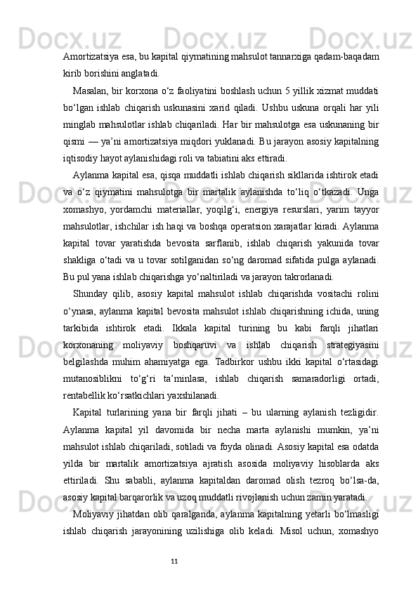 11Amortizatsiya esa, bu kapital qiymatining mahsulot tannarxiga qadam-baqadam
kirib borishini anglatadi.
Masalan, bir korxona o‘z faoliyatini boshlash uchun 5 yillik xizmat muddati
bo‘lgan   ishlab   chiqarish   uskunasini   xarid   qiladi.   Ushbu   uskuna   orqali   har   yili
minglab mahsulotlar ishlab chiqariladi. Har bir mahsulotga esa uskunaning bir
qismi — ya’ni amortizatsiya miqdori yuklanadi. Bu jarayon asosiy kapitalning
iqtisodiy hayot aylanishidagi roli va tabiatini aks ettiradi.
Aylanma kapital esa, qisqa muddatli ishlab chiqarish sikllarida ishtirok etadi
va   o‘z   qiymatini   mahsulotga   bir   martalik   aylanishda   to‘liq   o‘tkazadi.   Unga
xomashyo,   yordamchi   materiallar,   yoqilg‘i,   energiya   resurslari,   yarim   tayyor
mahsulotlar, ishchilar ish haqi va boshqa operatsion xarajatlar kiradi. Aylanma
kapital   tovar   yaratishda   bevosita   sarflanib,   ishlab   chiqarish   yakunida   tovar
shakliga  o‘tadi  va  u tovar  sotilganidan  so‘ng  daromad sifatida  pulga  aylanadi.
Bu pul yana ishlab chiqarishga yo‘naltiriladi va jarayon takrorlanadi.
Shunday   qilib,   asosiy   kapital   mahsulot   ishlab   chiqarishda   vositachi   rolini
o‘ynasa,  aylanma   kapital   bevosita  mahsulot   ishlab  chiqarishning  ichida,   uning
tarkibida   ishtirok   etadi.   Ikkala   kapital   turining   bu   kabi   farqli   jihatlari
korxonaning   moliyaviy   boshqaruvi   va   ishlab   chiqarish   strategiyasini
belgilashda   muhim   ahamiyatga   ega.   Tadbirkor   ushbu   ikki   kapital   o‘rtasidagi
mutanosiblikni   to‘g‘ri   ta’minlasa,   ishlab   chiqarish   samaradorligi   ortadi,
rentabellik ko‘rsatkichlari yaxshilanadi.
Kapital   turlarining   yana   bir   farqli   jihati   –   bu   ularning   aylanish   tezligidir.
Aylanma   kapital   yil   davomida   bir   necha   marta   aylanishi   mumkin,   ya’ni
mahsulot ishlab chiqariladi, sotiladi va foyda olinadi. Asosiy kapital esa odatda
yilda   bir   martalik   amortizatsiya   ajratish   asosida   moliyaviy   hisoblarda   aks
ettiriladi.   Shu   sababli,   aylanma   kapitaldan   daromad   olish   tezroq   bo‘lsa-da,
asosiy kapital barqarorlik va uzoq muddatli rivojlanish uchun zamin yaratadi.
Moliyaviy   jihatdan   olib   qaralganda,   aylanma   kapitalning   yetarli   bo‘lmasligi
ishlab   chiqarish   jarayonining   uzilishiga   olib   keladi.   Misol   uchun,   xomashyo 