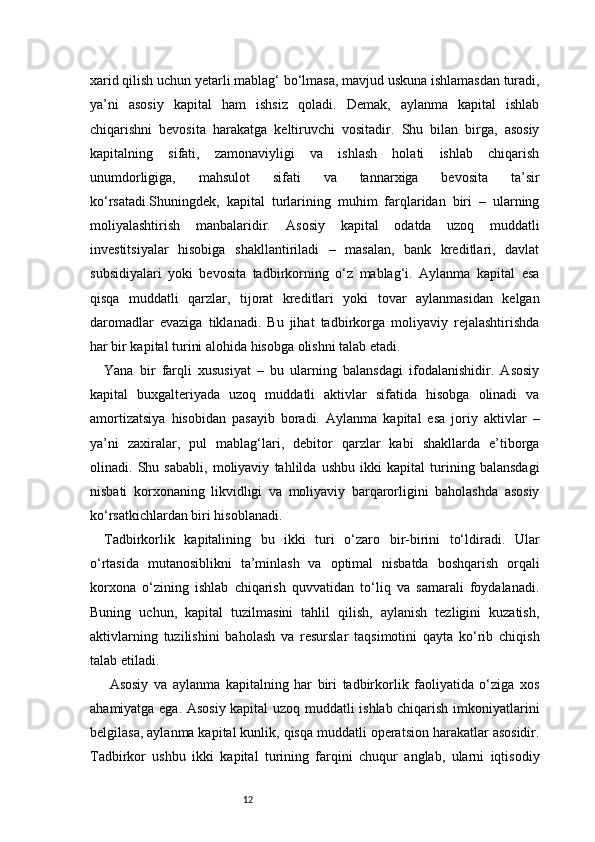 12xarid qilish uchun yetarli mablag‘ bo‘lmasa, mavjud uskuna ishlamasdan turadi,
ya’ni   asosiy   kapital   ham   ishsiz   qoladi.   Demak,   aylanma   kapital   ishlab
chiqarishni   bevosita   harakatga   keltiruvchi   vositadir.   Shu   bilan   birga,   asosiy
kapitalning   sifati,   zamonaviyligi   va   ishlash   holati   ishlab   chiqarish
unumdorligiga,   mahsulot   sifati   va   tannarxiga   bevosita   ta’sir
ko‘rsatadi.Shuningdek,   kapital   turlarining   muhim   farqlaridan   biri   –   ularning
moliyalashtirish   manbalaridir.   Asosiy   kapital   odatda   uzoq   muddatli
investitsiyalar   hisobiga   shakllantiriladi   –   masalan,   bank   kreditlari,   davlat
subsidiyalari   yoki   bevosita   tadbirkorning   o‘z   mablag‘i.   Aylanma   kapital   esa
qisqa   muddatli   qarzlar,   tijorat   kreditlari   yoki   tovar   aylanmasidan   kelgan
daromadlar   evaziga   tiklanadi.   Bu   jihat   tadbirkorga   moliyaviy   rejalashtirishda
har bir kapital turini alohida hisobga olishni talab etadi.
Yana   bir   farqli   xususiyat   –   bu   ularning   balansdagi   ifodalanishidir.   Asosiy
kapital   buxgalteriyada   uzoq   muddatli   aktivlar   sifatida   hisobga   olinadi   va
amortizatsiya   hisobidan   pasayib   boradi.   Aylanma   kapital   esa   joriy   aktivlar   –
ya’ni   zaxiralar,   pul   mablag‘lari,   debitor   qarzlar   kabi   shakllarda   e’tiborga
olinadi.   Shu   sababli,   moliyaviy   tahlilda   ushbu   ikki   kapital   turining   balansdagi
nisbati   korxonaning   likvidligi   va   moliyaviy   barqarorligini   baholashda   asosiy
ko‘rsatkichlardan biri hisoblanadi.
Tadbirkorlik   kapitalining   bu   ikki   turi   o‘zaro   bir-birini   to‘ldiradi.   Ular
o‘rtasida   mutanosiblikni   ta’minlash   va   optimal   nisbatda   boshqarish   orqali
korxona   o‘zining   ishlab   chiqarish   quvvatidan   to‘liq   va   samarali   foydalanadi.
Buning   uchun,   kapital   tuzilmasini   tahlil   qilish,   aylanish   tezligini   kuzatish,
aktivlarning   tuzilishini   baholash   va   resurslar   taqsimotini   qayta   ko‘rib   chiqish
talab etiladi.
  Asosiy   va   aylanma   kapitalning   har   biri   tadbirkorlik   faoliyatida   o‘ziga   xos
ahamiyatga ega. Asosiy kapital uzoq muddatli ishlab chiqarish imkoniyatlarini
belgilasa, aylanma kapital kunlik, qisqa muddatli operatsion harakatlar asosidir.
Tadbirkor   ushbu   ikki   kapital   turining   farqini   chuqur   anglab,   ularni   iqtisodiy 