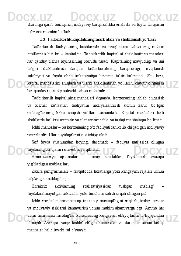 13sharoitga qarab boshqarsa, moliyaviy barqarorlikka erishishi va foyda darajasini
oshirishi mumkin bo‘ladi.
1.3. Tadbirkorlik kapitalining manbalari va shakllanish yo‘llari
Tadbirkorlik   faoliyatining   boshlanishi   va   rivojlanishi   uchun   eng   muhim
omillardan   biri   bu   –   kapitaldir.   Tadbirkorlik   kapitalini   shakllantirish   masalasi
har   qanday   biznes   loyihasining   boshida   turadi.   Kapitalning   mavjudligi   va   uni
to‘g‘ri   shakllantirish   darajasi   tadbirkorlikning   barqarorligi,   rivojlanish
salohiyati   va   foyda   olish   imkoniyatiga   bevosita   ta’sir   ko‘rsatadi.   Shu   bois,
kapital manbalarini aniqlash va ularni shakllantirish yo‘llarini chuqur o‘rganish
har qanday iqtisodiy subyekt uchun muhimdir.
Tadbirkorlik   kapitalining   manbalari   deganda,   korxonaning   ishlab   chiqarish
va   xizmat   ko‘rsatish   faoliyatini   moliyalashtirish   uchun   zarur   bo‘lgan
mablag‘larning   kelib   chiqish   yo‘llari   tushuniladi.   Kapital   manbalari   turli
shakllarda bo‘lishi mumkin va ular asosan ichki va tashqi manbalarga bo‘linadi.
Ichki manbalar – bu korxonaning o‘z faoliyatidan kelib chiqadigan moliyaviy
resurslardir. Ular quyidagilarni o‘z ichiga oladi:
Sof   foyda   (tushumdan   keyingi   daromad)   –   faoliyat   natijasida   olingan
foydaning bir qismi reinvestitsiya qilinadi;
Amortizatsiya   ajratmalari   –   asosiy   kapitaldan   foydalanish   evaziga
yig‘iladigan mablag‘lar;
Zaxira jamg‘armalari  – favqulodda holatlarga yoki kengayish rejalari uchun
to‘plangan mablag‘lar;
Keraksiz   aktivlarning   realizatsiyasidan   tushgan   mablag‘   –
foydalanilmayotgan uskunalar yoki binolarni sotish orqali olingan pul.
Ichki   manbalar   korxonaning   iqtisodiy   mustaqilligini   saqlash,   tashqi   qarzlar
va   moliyaviy   risklarni   kamaytirish   uchun   muhim   ahamiyatga   ega.   Ammo   har
doim  ham  ichki  mablag‘lar  korxonaning kengayish  ehtiyojlarini  to‘liq qondira
olmaydi.   Ayniqsa,   yangi   tashkil   etilgan   korxonalar   va   startaplar   uchun   tashqi
manbalar hal qiluvchi rol o‘ynaydi. 