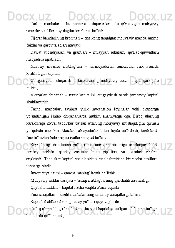 14Tashqi   manbalar   –   bu   korxona   tashqarisidan   jalb   qilinadigan   moliyaviy
resurslardir. Ular quyidagilardan iborat bo‘ladi:
Tijorat banklarining kreditlari – eng keng tarqalgan moliyaviy manba, ammo
foizlar va garov talablari mavjud;
Davlat   subsidiyalari   va   grantlari   –   muayyan   sohalarni   qo‘llab-quvvatlash
maqsadida ajratiladi;
Xususiy   investor   mablag‘lari   –   sarmoyadorlar   tomonidan   risk   asosida
kiritiladigan kapital;
Obligatsiyalar   chiqarish   –   korxonaning   moliyaviy   bozor   orqali   qarz   jalb
qilishi;
Aksiyalar   chiqarish   –   ustav   kapitalini   kengaytirish   orqali   jamoaviy   kapital
shakllantirish.
Tashqi   manbalar,   ayniqsa   yirik   investitsion   loyihalar   yoki   eksportga
yo‘naltirilgan   ishlab   chiqarishlarda   muhim   ahamiyatga   ega.   Biroq   ularning
xarakteriga   ko‘ra,   tadbirkor   ba’zan   o‘zining   moliyaviy   mustaqilligini   qisman
yo‘qotishi   mumkin.   Masalan,   aksiyadorlar   bilan   foyda   bo‘lishish,   kreditlarda
foiz to‘lovlari kabi majburiyatlar mavjud bo‘ladi.
Kapitalning   shakllanish   yo‘llari   esa   uning   manbalariga   asoslangan   holda
qanday   tartibda,   qanday   vositalar   bilan   yig‘ilishi   va   tizimlashtirilishini
anglatadi.   Tadbirkor   kapital   shakllanishini   rejalashtirishda   bir   necha   omillarni
inobatga oladi:
Investitsiya hajmi – qancha mablag‘ kerak bo‘lishi;
Moliyaviy risklar darajasi – tashqi mablag‘larning qanchalik xavfsizligi;
Qaytish muddati – kapital necha vaqtda o‘zini oqlashi;
Foiz xarajatlari – kredit manbalarining umumiy xarajatlarga ta’siri.
Kapital shakllanishining asosiy yo‘llari quyidagilardir:
To‘liq o‘z mablag‘i hisobidan – bu yo‘l kapitalga bo‘lgan talab kam bo‘lgan
holatlarda qo‘llaniladi; 