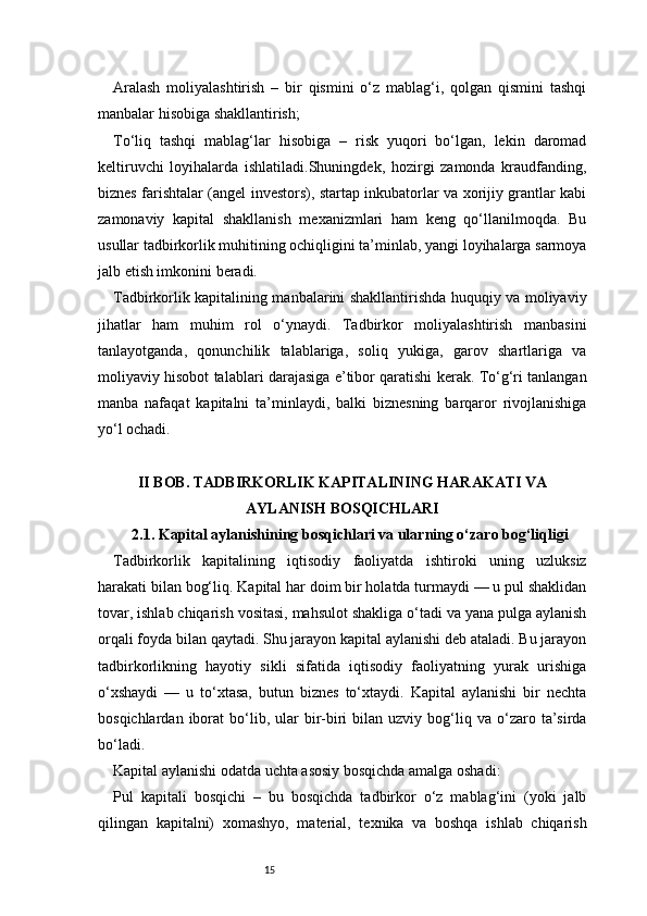 15Aralash   moliyalashtirish   –   bir   qismini   o‘z   mablag‘i,   qolgan   qismini   tashqi
manbalar hisobiga shakllantirish;
To‘liq   tashqi   mablag‘lar   hisobiga   –   risk   yuqori   bo‘lgan,   lekin   daromad
keltiruvchi   loyihalarda   ishlatiladi.Shuningdek,   hozirgi   zamonda   kraudfanding,
biznes farishtalar (angel investors), startap inkubatorlar va xorijiy grantlar kabi
zamonaviy   kapital   shakllanish   mexanizmlari   ham   keng   qo‘llanilmoqda.   Bu
usullar tadbirkorlik muhitining ochiqligini ta’minlab, yangi loyihalarga sarmoya
jalb etish imkonini beradi.
Tadbirkorlik kapitalining manbalarini shakllantirishda huquqiy va moliyaviy
jihatlar   ham   muhim   rol   o‘ynaydi.   Tadbirkor   moliyalashtirish   manbasini
tanlayotganda,   qonunchilik   talablariga,   soliq   yukiga,   garov   shartlariga   va
moliyaviy hisobot talablari darajasiga e’tibor qaratishi kerak. To‘g‘ri tanlangan
manba   nafaqat   kapitalni   ta’minlaydi,   balki   biznesning   barqaror   rivojlanishiga
yo‘l ochadi.
II BOB. TADBIRKORLIK KAPITALINING HARAKATI VA
AYLANISH BOSQICHLARI
2.1. Kapital aylanishining bosqichlari va ularning o‘zaro bog‘liqligi
Tadbirkorlik   kapitalining   iqtisodiy   faoliyatda   ishtiroki   uning   uzluksiz
harakati bilan bog‘liq. Kapital har doim bir holatda turmaydi — u pul shaklidan
tovar, ishlab chiqarish vositasi, mahsulot shakliga o‘tadi va yana pulga aylanish
orqali foyda bilan qaytadi. Shu jarayon kapital aylanishi deb ataladi. Bu jarayon
tadbirkorlikning   hayotiy   sikli   sifatida   iqtisodiy   faoliyatning   yurak   urishiga
o‘xshaydi   —   u   to‘xtasa,   butun   biznes   to‘xtaydi.   Kapital   aylanishi   bir   nechta
bosqichlardan  iborat   bo‘lib,  ular   bir-biri  bilan  uzviy  bog‘liq  va  o‘zaro  ta’sirda
bo‘ladi.
Kapital aylanishi odatda uchta asosiy bosqichda amalga oshadi:
Pul   kapitali   bosqichi   –   bu   bosqichda   tadbirkor   o‘z   mablag‘ini   (yoki   jalb
qilingan   kapitalni)   xomashyo,   material,   texnika   va   boshqa   ishlab   chiqarish 