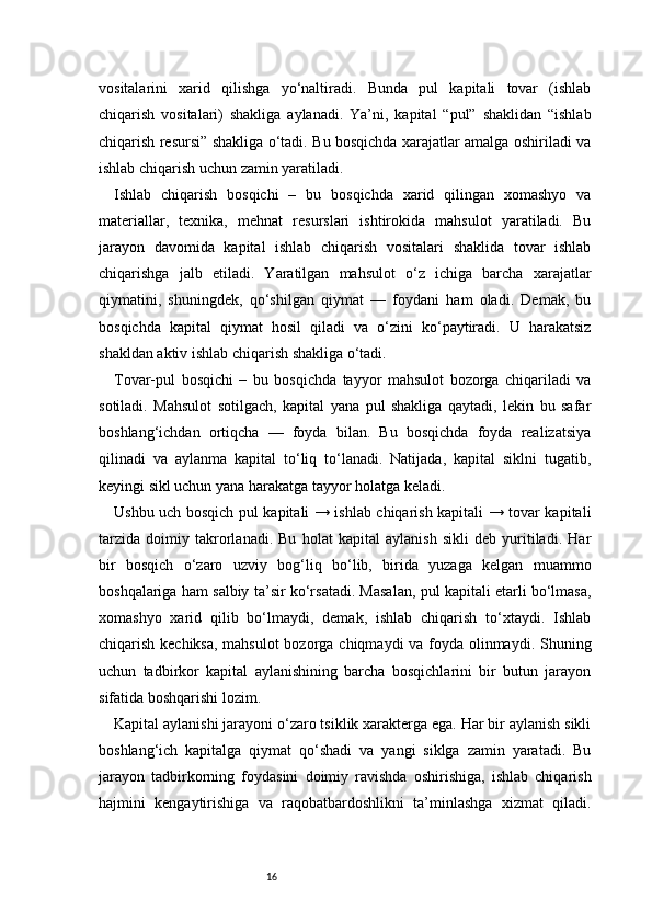 16vositalarini   xarid   qilishga   yo‘naltiradi.   Bunda   pul   kapitali   tovar   (ishlab
chiqarish   vositalari)   shakliga   aylanadi.   Ya’ni,   kapital   “pul”   shaklidan   “ishlab
chiqarish resursi” shakliga o‘tadi. Bu bosqichda xarajatlar amalga oshiriladi va
ishlab chiqarish uchun zamin yaratiladi.
Ishlab   chiqarish   bosqichi   –   bu   bosqichda   xarid   qilingan   xomashyo   va
materiallar,   texnika,   mehnat   resurslari   ishtirokida   mahsulot   yaratiladi.   Bu
jarayon   davomida   kapital   ishlab   chiqarish   vositalari   shaklida   tovar   ishlab
chiqarishga   jalb   etiladi.   Yaratilgan   mahsulot   o‘z   ichiga   barcha   xarajatlar
qiymatini,   shuningdek,   qo‘shilgan   qiymat   —   foydani   ham   oladi.   Demak,   bu
bosqichda   kapital   qiymat   hosil   qiladi   va   o‘zini   ko‘paytiradi.   U   harakatsiz
shakldan aktiv ishlab chiqarish shakliga o‘tadi.
Tovar-pul   bosqichi   –   bu   bosqichda   tayyor   mahsulot   bozorga   chiqariladi   va
sotiladi.   Mahsulot   sotilgach,   kapital   yana   pul   shakliga   qaytadi,   lekin   bu   safar
boshlang‘ichdan   ortiqcha   —   foyda   bilan.   Bu   bosqichda   foyda   realizatsiya
qilinadi   va   aylanma   kapital   to‘liq   to‘lanadi.   Natijada,   kapital   siklni   tugatib,
keyingi sikl uchun yana harakatga tayyor holatga keladi.
Ushbu uch bosqich pul kapitali → ishlab chiqarish kapitali → tovar kapitali
tarzida   doimiy   takrorlanadi.   Bu   holat   kapital   aylanish   sikli   deb   yuritiladi.   Har
bir   bosqich   o‘zaro   uzviy   bog‘liq   bo‘lib,   birida   yuzaga   kelgan   muammo
boshqalariga ham salbiy ta’sir ko‘rsatadi. Masalan, pul kapitali etarli bo‘lmasa,
xomashyo   xarid   qilib   bo‘lmaydi,   demak,   ishlab   chiqarish   to‘xtaydi.   Ishlab
chiqarish kechiksa, mahsulot  bozorga chiqmaydi  va foyda olinmaydi. Shuning
uchun   tadbirkor   kapital   aylanishining   barcha   bosqichlarini   bir   butun   jarayon
sifatida boshqarishi lozim.
Kapital aylanishi jarayoni o‘zaro tsiklik xarakterga ega. Har bir aylanish sikli
boshlang‘ich   kapitalga   qiymat   qo‘shadi   va   yangi   siklga   zamin   yaratadi.   Bu
jarayon   tadbirkorning   foydasini   doimiy   ravishda   oshirishiga,   ishlab   chiqarish
hajmini   kengaytirishiga   va   raqobatbardoshlikni   ta’minlashga   xizmat   qiladi. 