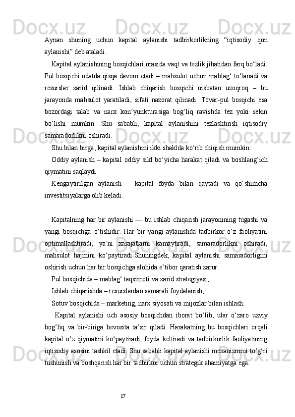 17Aynan   shuning   uchun   kapital   aylanishi   tadbirkorlikning   “iqtisodiy   qon
aylanishi” deb ataladi.
Kapital aylanishining bosqichlari orasida vaqt va tezlik jihatidan farq bo‘ladi.
Pul bosqichi odatda qisqa davom etadi – mahsulot uchun mablag‘ to‘lanadi va
resurslar   xarid   qilinadi.   Ishlab   chiqarish   bosqichi   nisbatan   uzoqroq   –   bu
jarayonda   mahsulot   yaratiladi,   sifati   nazorat   qilinadi.   Tovar-pul   bosqichi   esa
bozordagi   talab   va   narx   kon’yunkturasiga   bog‘liq   ravishda   tez   yoki   sekin
bo‘lishi   mumkin.   Shu   sababli,   kapital   aylanishini   tezlashtirish   iqtisodiy
samaradorlikni oshiradi.
Shu bilan birga, kapital aylanishini ikki shaklda ko‘rib chiqish mumkin:
Oddiy aylanish  –  kapital   oddiy  sikl   bo‘yicha  harakat   qiladi  va  boshlang‘ich
qiymatini saqlaydi.
Kengaytirilgan   aylanish   –   kapital   foyda   bilan   qaytadi   va   qo‘shimcha
investitsiyalarga olib keladi.
Kapitalning har  bir  aylanishi  — bu ishlab chiqarish jarayonining tugashi  va
yangi   bosqichga   o‘tishidir.   Har   bir   yangi   aylanishda   tadbirkor   o‘z   faoliyatini
optimallashtiradi,   ya’ni   xarajatlarni   kamaytiradi,   samaradorlikni   oshiradi,
mahsulot   hajmini   ko‘paytiradi.Shuningdek,   kapital   aylanishi   samaradorligini
oshirish uchun har bir bosqichga alohida e’tibor qaratish zarur:
Pul bosqichida – mablag‘ taqsimoti va xarid strategiyasi;
Ishlab chiqarishda – resurslardan samarali foydalanish;
Sotuv bosqichida – marketing, narx siyosati va mijozlar bilan ishlash.
  Kapital   aylanishi   uch   asosiy   bosqichdan   iborat   bo‘lib,   ular   o‘zaro   uzviy
bog‘liq   va   bir-biriga   bevosita   ta’sir   qiladi.   Harakatning   bu   bosqichlari   orqali
kapital o‘z qiymatini  ko‘paytiradi, foyda keltiradi  va tadbirkorlik faoliyatining
iqtisodiy asosini tashkil etadi. Shu sababli kapital aylanishi mexanizmini to‘g‘ri
tushunish va boshqarish har bir tadbirkor uchun strategik ahamiyatga ega. 