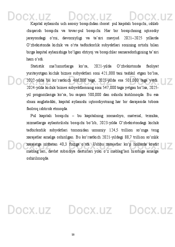 18Kapital  aylanishi  uch asosiy  bosqichdan  iborat:  pul  kapitali  bosqichi, ishlab
chiqarish   bosqichi   va   tovar-pul   bosqichi.   Har   bir   bosqichning   iqtisodiy
jarayondagi   o‘rni,   davomiyligi   va   ta’siri   mavjud.   2021–2025   yillarda
O‘zbekistonda   kichik   va   o‘rta   tadbirkorlik   subyektlari   sonining   ortishi   bilan
birga kapital aylanishiga bo‘lgan ehtiyoj va bosqichlar samaradorligining ta’siri
ham o‘sdi.
Statistik   ma’lumotlarga   ko‘ra,   2021-yilda   O‘zbekistonda   faoliyat
yuritayotgan   kichik   biznes   subyektlari   soni   421,000   tani   tashkil   etgan   bo‘lsa,
2022-yilda   bu   ko‘rsatkich   466,000   taga,   2023-yilda   esa   501,000   taga   yetdi.
2024-yilda kichik biznes subyektlarining soni 547,000 taga yetgan bo‘lsa, 2025-
yil   prognozlariga   ko‘ra,   bu   raqam   580,000   dan   oshishi   kutilmoqda.   Bu   esa
shuni   anglatadiki,   kapital   aylanishi   iqtisodiyotning   har   bir   darajasida   tobora
faolroq ishtirok etmoqda.
Pul   kapitali   bosqichi   –   bu   kapitalning   xomashyo,   material,   texnika,
xizmatlarga   aylantirilishi   bosqichi   bo‘lib,   2023-yilda   O‘zbekistondagi   kichik
tadbirkorlik   subyektlari   tomonidan   umumiy   124,5   trillion   so‘mga   teng
xarajatlar   amalga   oshirilgan.   Bu   ko‘rsatkich   2021-yildagi   88,7   trillion   so‘mlik
xarajatga   nisbatan   40,3   foizga   o‘sdi.   Ushbu   xarajatlar   ko‘p   hollarda   kredit
mablag‘lari,   davlat   subsidiya   dasturlari   yoki   o‘z   mablag‘lari   hisobiga   amalga
oshirilmoqda. 