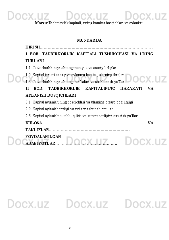 2Mavzu: Tadbirkorlik kapitali, uning harakat bosqichlari va aylanishi
MUNDARIJA
KIRISH …………………………………………………………………………..
I   BOB.   TADBIRKORLIK   KAPITALI   TUSHUNCHASI   VA   UNING
TURLARI
1.1. Tadbirkorlik kapitalining mohiyati va asosiy belgilar ………………………
1.2. Kapital turlari asosiy va aylanma kapital, ularning farqlari …………………
1.3. Tadbirkorlik kapitalining manbalari va shakllanish yo‘llari ………………..
II   BOB.   TADBIRKORLIK   KAPITALINING   HARAKATI   VA
AYLANISH BOSQICHLARI
2.1. Kapital aylanishining bosqichlari va ularning o‘zaro bog‘liqligi ……………
2.2. Kapital aylanish tezligi va uni tezlashtirish omillari ………………………...
2.3. Kapital aylanishini tahlil qilish va samaradorligini oshirish yo‘llari ………..
XULOSA   VA
TAKLIFLAR …………………………………………………….
FOYDALANILGAN
ADABIYOTLAR……………………………………….. 