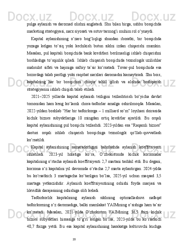 20pulga aylanish va daromad olishni anglatadi. Shu bilan birga, ushbu bosqichda
marketing strategiyasi, narx siyosati va sotuv tarmog‘i muhim rol o‘ynaydi.
Kapital   aylanishining   o‘zaro   bog‘liqligi   shundan   iboratki,   bir   bosqichda
yuzaga   kelgan   to‘siq   yoki   kechikish   butun   siklni   izdan   chiqarishi   mumkin.
Masalan, pul kapitali bosqichida bank kreditlari berilmasligi ishlab chiqarishni
boshlashga   to‘sqinlik   qiladi.   Ishlab   chiqarish   bosqichida   texnologik   uzilishlar
mahsulot   sifati   va   hajmiga   salbiy   ta’sir   ko‘rsatadi.   Tovar-pul   bosqichida   esa
bozordagi talab pastligi yoki raqobat narxlari daromadni kamaytiradi. Shu bois,
kapitalning   har   bir   bosqichini   chuqur   tahlil   qilish   va   alohida   boshqarish
strategiyasini ishlab chiqish talab etiladi.
2021–2025   yillarda   kapital   aylanish   tezligini   tezlashtirish   bo‘yicha   davlat
tomonidan   ham   keng   ko‘lamli   chora-tadbirlar   amalga   oshirilmoqda.   Masalan,
2022-yildan boshlab “Har bir tadbirkorga – 1 milliard so‘m” loyihasi doirasida
kichik   biznes   subyektlariga   10   mingdan   ortiq   kreditlar   ajratildi.   Bu   orqali
kapital aylanishining pul bosqichi tezlashdi. 2023-yildan esa “Raqamli biznes”
dasturi   orqali   ishlab   chiqarish   bosqichiga   texnologik   qo‘llab-quvvatlash
ko‘rsatildi.
Kapital   aylanishining   samaradorligini   baholashda   aylanish   koeffitsiyenti
ishlatiladi.   2023-yil   holatiga   ko‘ra,   O‘zbekistonda   kichik   korxonalar
kapitalining o‘rtacha aylanish koeffitsiyenti 2,7 martani tashkil etdi. Bu degani,
korxona o‘z kapitalini yil davomida o‘rtacha 2,7 marta aylantirgan. 2024-yilda
bu   ko‘rsatkich   3   martagacha   ko‘tarilgan   bo‘lsa,   2025-yil   uchun   maqsad   3,5
martaga   yetkazishdir.   Aylanish   koeffitsiyentining   oshishi   foyda   marjasi   va
likvidlik darajasining oshishiga olib keladi.
Tadbirkorlik   kapitalining   aylanish   siklining   optimallashuvi   nafaqat
tadbirkorning o‘z daromadiga, balki mamlakat YAIMining o‘sishiga ham ta’sir
ko‘rsatadi.   Masalan,   2021-yilda   O‘zbekiston   YAIMining   36,5   foizi   kichik
biznes   subyektlari   hissasiga   to‘g‘ri   kelgan   bo‘lsa,   2023-yilda   bu   ko‘rsatkich
40,7   foizga   yetdi.   Bu   esa   kapital   aylanishining   harakatga   keltiruvchi   kuchga 