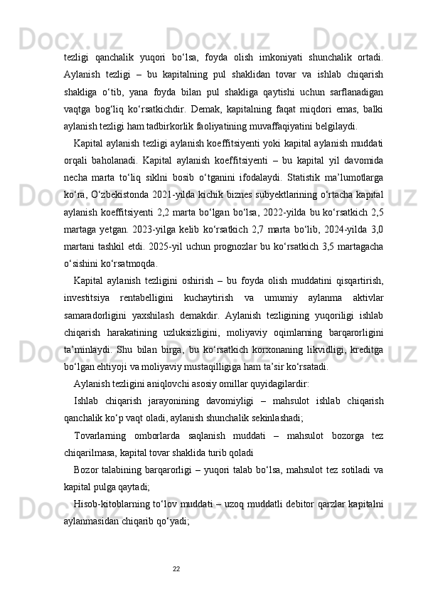 22tezligi   qanchalik   yuqori   bo‘lsa,   foyda   olish   imkoniyati   shunchalik   ortadi.
Aylanish   tezligi   –   bu   kapitalning   pul   shaklidan   tovar   va   ishlab   chiqarish
shakliga   o‘tib,   yana   foyda   bilan   pul   shakliga   qaytishi   uchun   sarflanadigan
vaqtga   bog‘liq   ko‘rsatkichdir.   Demak,   kapitalning   faqat   miqdori   emas,   balki
aylanish tezligi ham tadbirkorlik faoliyatining muvaffaqiyatini belgilaydi.
Kapital aylanish tezligi aylanish koeffitsiyenti yoki kapital aylanish muddati
orqali   baholanadi.   Kapital   aylanish   koeffitsiyenti   –   bu   kapital   yil   davomida
necha   marta   to‘liq   siklni   bosib   o‘tganini   ifodalaydi.   Statistik   ma’lumotlarga
ko‘ra, O‘zbekistonda 2021-yilda kichik biznes subyektlarining o‘rtacha kapital
aylanish koeffitsiyenti  2,2 marta bo‘lgan bo‘lsa,  2022-yilda bu ko‘rsatkich  2,5
martaga   yetgan.   2023-yilga   kelib   ko‘rsatkich   2,7   marta   bo‘lib,   2024-yilda   3,0
martani  tashkil  etdi. 2025-yil  uchun prognozlar  bu ko‘rsatkich  3,5 martagacha
o‘sishini ko‘rsatmoqda.
Kapital   aylanish   tezligini   oshirish   –   bu   foyda   olish   muddatini   qisqartirish,
investitsiya   rentabelligini   kuchaytirish   va   umumiy   aylanma   aktivlar
samaradorligini   yaxshilash   demakdir.   Aylanish   tezligining   yuqoriligi   ishlab
chiqarish   harakatining   uzluksizligini,   moliyaviy   oqimlarning   barqarorligini
ta’minlaydi.   Shu   bilan   birga,   bu   ko‘rsatkich   korxonaning   likvidligi,   kreditga
bo‘lgan ehtiyoji va moliyaviy mustaqilligiga ham ta’sir ko‘rsatadi.
Aylanish tezligini aniqlovchi asosiy omillar quyidagilardir:
Ishlab   chiqarish   jarayonining   davomiyligi   –   mahsulot   ishlab   chiqarish
qanchalik ko‘p vaqt oladi, aylanish shunchalik sekinlashadi;
Tovarlarning   omborlarda   saqlanish   muddati   –   mahsulot   bozorga   tez
chiqarilmasa, kapital tovar shaklida turib qoladi
Bozor  talabining barqarorligi  – yuqori  talab bo‘lsa,  mahsulot  tez sotiladi  va
kapital pulga qaytadi;
Hisob-kitoblarning to‘lov muddati – uzoq muddatli debitor  qarzlar kapitalni
aylanmasidan chiqarib qo‘yadi; 