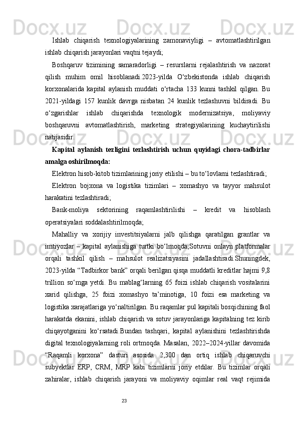 23Ishlab   chiqarish   texnologiyalarining   zamonaviyligi   –   avtomatlashtirilgan
ishlab chiqarish jarayonlari vaqtni tejaydi;
Boshqaruv   tizimining   samaradorligi   –   resurslarni   rejalashtirish   va   nazorat
qilish   muhim   omil   hisoblanadi.2023-yilda   O‘zbekistonda   ishlab   chiqarish
korxonalarida   kapital   aylanish   muddati   o‘rtacha   133   kunni   tashkil   qilgan.   Bu
2021-yildagi   157   kunlik   davrga   nisbatan   24   kunlik   tezlashuvni   bildiradi.   Bu
o‘zgarishlar   ishlab   chiqarishda   texnologik   modernizatsiya,   moliyaviy
boshqaruvni   avtomatlashtirish,   marketing   strategiyalarining   kuchaytirilishi
natijasidir.
Kapital   aylanish   tezligini   tezlashtirish   uchun   quyidagi   chora-tadbirlar
amalga oshirilmoqda:
Elektron hisob-kitob tizimlarining joriy etilishi – bu to‘lovlarni tezlashtiradi;
Elektron   bojxona   va   logistika   tizimlari   –   xomashyo   va   tayyor   mahsulot
harakatini tezlashtiradi;
Bank-moliya   sektorining   raqamlashtirilishi   –   kredit   va   hisoblash
operatsiyalari soddalashtirilmoqda;
Mahalliy   va   xorijiy   investitsiyalarni   jalb   qilishga   qaratilgan   grantlar   va
imtiyozlar   –   kapital   aylanishiga   turtki   bo‘lmoqda;Sotuvni   onlayn   platformalar
orqali   tashkil   qilish   –   mahsulot   realizatsiyasini   jadallashtiradi.Shuningdek,
2023-yilda “Tadbirkor bank” orqali berilgan qisqa muddatli kreditlar hajmi 9,8
trillion   so‘mga   yetdi.   Bu   mablag‘larning   65   foizi   ishlab   chiqarish   vositalarini
xarid   qilishga,   25   foizi   xomashyo   ta’minotiga,   10   foizi   esa   marketing   va
logistika xarajatlariga yo‘naltirilgan. Bu raqamlar pul kapitali bosqichining faol
harakatda ekanini, ishlab chiqarish va sotuv jarayonlariga kapitalning tez kirib
chiqayotganini   ko‘rsatadi.Bundan   tashqari,   kapital   aylanishini   tezlashtirishda
digital texnologiyalarning roli ortmoqda. Masalan,  2022–2024-yillar davomida
“Raqamli   korxona”   dasturi   asosida   2,300   dan   ortiq   ishlab   chiqaruvchi
subyektlar   ERP,   CRM,   MRP   kabi   tizimlarni   joriy   etdilar.   Bu   tizimlar   orqali
zahiralar,   ishlab   chiqarish   jarayoni   va   moliyaviy   oqimlar   real   vaqt   rejimida 