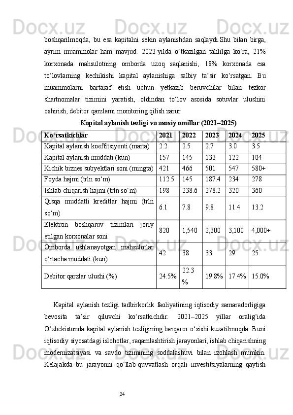 24boshqarilmoqda,   bu   esa   kapitalni   sekin   aylanishdan   saqlaydi.Shu   bilan   birga,
ayrim   muammolar   ham   mavjud.   2023-yilda   o‘tkazilgan   tahlilga   ko‘ra,   21%
korxonada   mahsulotning   omborda   uzoq   saqlanishi,   18%   korxonada   esa
to‘lovlarning   kechikishi   kapital   aylanishiga   salbiy   ta’sir   ko‘rsatgan.   Bu
muammolarni   bartaraf   etish   uchun   yetkazib   beruvchilar   bilan   tezkor
shartnomalar   tizimini   yaratish,   oldindan   to‘lov   asosida   sotuvlar   ulushini
oshirish, debitor qarzlarni monitoring qilish zarur
Kapital aylanish tezligi va asosiy omillar (2021–2025)
Ko‘rsatkichlar 2021 2022 2023 2024 2025
Kapital aylanish koeffitsiyenti (marta) 2.2 2.5 2.7 3.0 3.5
Kapital aylanish muddati (kun) 157 145 133 122 104
Kichik biznes subyektlari soni (mingta) 421 466 501 547 580+
Foyda hajmi (trln so‘m) 112.5 145 187.4 234 278
Ishlab chiqarish hajmi (trln so‘m) 198 238.6 278.2 320 360
Qisqa   muddatli   kreditlar   hajmi   (trln
so‘m) 6.1 7.8 9.8 11.4 13.2
Elektron   boshqaruv   tizimlari   joriy
etilgan korxonalar soni 820 1,540 2,300 3,100 4,000+
Omborda   ushlanayotgan   mahsulotlar
o‘rtacha muddati (kun) 42 38 33 29 25
Debitor qarzlar ulushi (%) 24.5% 22.3
% 19.8% 17.4% 15.0%
  Kapital   aylanish   tezligi   tadbirkorlik   faoliyatining   iqtisodiy   samaradorligiga
bevosita   ta’sir   qiluvchi   ko‘rsatkichdir.   2021–2025   yillar   oralig‘ida
O‘zbekistonda kapital aylanish tezligining barqaror o‘sishi kuzatilmoqda. Buni
iqtisodiy siyosatdagi islohotlar, raqamlashtirish jarayonlari, ishlab chiqarishning
modernizatsiyasi   va   savdo   tizimining   soddalashuvi   bilan   izohlash   mumkin.
Kelajakda   bu   jarayonni   qo‘llab-quvvatlash   orqali   investitsiyalarning   qaytish 