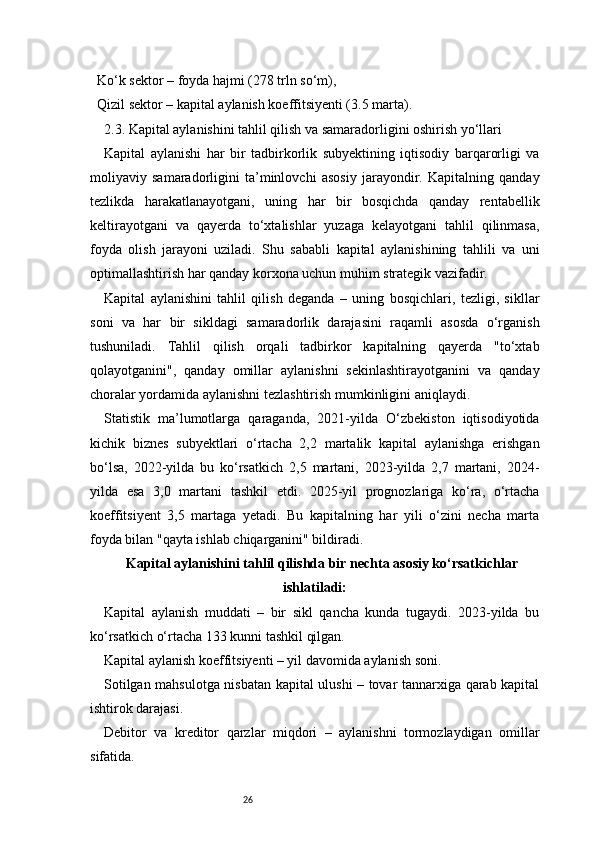 26  Ko‘k sektor – foyda hajmi (278 trln so‘m),
  Qizil sektor – kapital aylanish koeffitsiyenti (3.5 marta).
2.3. Kapital aylanishini tahlil qilish va samaradorligini oshirish yo‘llari
Kapital   aylanishi   har   bir   tadbirkorlik   subyektining   iqtisodiy   barqarorligi   va
moliyaviy   samaradorligini   ta’minlovchi   asosiy   jarayondir.   Kapitalning   qanday
tezlikda   harakatlanayotgani,   uning   har   bir   bosqichda   qanday   rentabellik
keltirayotgani   va   qayerda   to‘xtalishlar   yuzaga   kelayotgani   tahlil   qilinmasa,
foyda   olish   jarayoni   uziladi.   Shu   sababli   kapital   aylanishining   tahlili   va   uni
optimallashtirish har qanday korxona uchun muhim strategik vazifadir.
Kapital   aylanishini   tahlil   qilish   deganda   –   uning   bosqichlari,   tezligi,   sikllar
soni   va   har   bir   sikldagi   samaradorlik   darajasini   raqamli   asosda   o‘rganish
tushuniladi.   Tahlil   qilish   orqali   tadbirkor   kapitalning   qayerda   "to‘xtab
qolayotganini",   qanday   omillar   aylanishni   sekinlashtirayotganini   va   qanday
choralar yordamida aylanishni tezlashtirish mumkinligini aniqlaydi.
Statistik   ma’lumotlarga   qaraganda,   2021-yilda   O‘zbekiston   iqtisodiyotida
kichik   biznes   subyektlari   o‘rtacha   2,2   martalik   kapital   aylanishga   erishgan
bo‘lsa,   2022-yilda   bu   ko‘rsatkich   2,5   martani,   2023-yilda   2,7   martani,   2024-
yilda   esa   3,0   martani   tashkil   etdi.   2025-yil   prognozlariga   ko‘ra,   o‘rtacha
koeffitsiyent   3,5   martaga   yetadi.   Bu   kapitalning   har   yili   o‘zini   necha   marta
foyda bilan "qayta ishlab chiqarganini" bildiradi.
Kapital aylanishini tahlil qilishda bir nechta asosiy ko‘rsatkichlar
ishlatiladi:
Kapital   aylanish   muddati   –   bir   sikl   qancha   kunda   tugaydi.   2023-yilda   bu
ko‘rsatkich o‘rtacha 133 kunni tashkil qilgan.
Kapital aylanish koeffitsiyenti – yil davomida aylanish soni.
Sotilgan mahsulotga nisbatan kapital ulushi – tovar tannarxiga qarab kapital
ishtirok darajasi.
Debitor   va   kreditor   qarzlar   miqdori   –   aylanishni   tormozlaydigan   omillar
sifatida. 