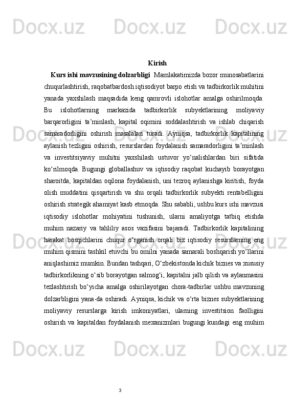 3 Kirish
Kurs ishi mavzusining dolzarbligi   Mamlakatimizda bozor munosabatlarini
chuqurlashtirish, raqobatbardosh iqtisodiyot barpo etish va tadbirkorlik muhitini
yanada   yaxshilash   maqsadida   keng   qamrovli   islohotlar   amalga   oshirilmoqda.
Bu   islohotlarning   markazida   tadbirkorlik   subyektlarining   moliyaviy
barqarorligini   ta’minlash,   kapital   oqimini   soddalashtirish   va   ishlab   chiqarish
samaradorligini   oshirish   masalalari   turadi.   Ayniqsa,   tadbirkorlik   kapitalining
aylanish tezligini  oshirish, resurslardan foydalanish samaradorligini ta’minlash
va   investitsiyaviy   muhitni   yaxshilash   ustuvor   yo‘nalishlardan   biri   sifatida
ko‘rilmoqda.   Bugungi   globallashuv   va   iqtisodiy   raqobat   kuchayib   borayotgan
sharoitda, kapitaldan oqilona foydalanish, uni tezroq aylanishga kiritish, foyda
olish   muddatini   qisqartirish   va   shu   orqali   tadbirkorlik   subyekti   rentabelligini
oshirish strategik ahamiyat kasb etmoqda. Shu sababli, ushbu kurs ishi mavzusi
iqtisodiy   islohotlar   mohiyatini   tushunish,   ularni   amaliyotga   tatbiq   etishda
muhim   nazariy   va   tahliliy   asos   vazifasini   bajaradi.   Tadbirkorlik   kapitalining
harakat   bosqichlarini   chuqur   o‘rganish   orqali   biz   iqtisodiy   resurslarning   eng
muhim qismini tashkil etuvchi bu omilni yanada samarali boshqarish yo‘llarini
aniqlashimiz mumkin. Bundan tashqari, O‘zbekistonda kichik biznes va xususiy
tadbirkorlikning o‘sib borayotgan salmog‘i, kapitalni jalb qilish va aylanmasini
tezlashtirish   bo‘yicha   amalga   oshirilayotgan   chora-tadbirlar   ushbu   mavzuning
dolzarbligini yana-da oshiradi. Ayniqsa, kichik va o‘rta biznes subyektlarining
moliyaviy   resurslarga   kirish   imkoniyatlari,   ularning   investitsion   faolligini
oshirish   va   kapitaldan   foydalanish   mexanizmlari   bugungi   kundagi   eng   muhim 