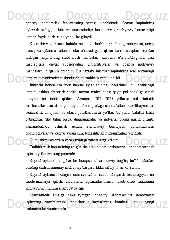 30qanday   tadbirkorlik   faoliyatining   yuragi   hisoblanadi.   Aynan   kapitalning
aylanish   tezligi,   tarkibi   va   samaradorligi   korxonaning   moliyaviy   barqarorligi
hamda foyda olish salohiyatini belgilaydi.
Kurs ishining birinchi bobida men tadbirkorlik kapitalining mohiyatini, uning
asosiy   va   aylanma   turlarini,   ular   o‘rtasidagi   farqlarni   ko‘rib   chiqdim.   Bundan
tashqari,   kapitalning   shakllanish   manbalari,   xususan,   o‘z   mablag‘lari,   qarz
mablag‘lari,   davlat   subsidiyalari,   investitsiyalar   va   boshqa   moliyaviy
manbalarni   o‘rganib   chiqdim.   Bu   nazariy   bilimlar   kapitalning   real   sektordagi
harakat mexanizmini tushunishda mustahkam zamin bo‘ldi.
Ikkinchi   bobda   esa   men   kapital   aylanishining   bosqichlari:   pul   shaklidagi
kapital,   ishlab   chiqarish   shakli,   tayyor   mahsulot   va   qayta   pul   shakliga   o‘tish
jarayonlarini   tahlil   qildim.   Ayniqsa,   2021–2025   yillarga   oid   statistik
ma’lumotlar asosida kapital aylanishining o‘zgarish sur’atlari, koeffitsiyentlari,
rentabellik   darajalari   va   ularni   jadallashtirish   yo‘llari   bo‘yicha   batafsil   tahlil
o‘tkazdim.   Shu   bilan   birga,   diagrammalar   va   jadvallar   orqali   analiz   qilinib,
samaradorlikni   oshirish   uchun   zamonaviy   boshqaruv   yondashuvlari,
texnologiyalar va kapital aylanishini tezlashtirish mexanizmlari yoritildi.
Kurs ishim davomida men quyidagi xulosalarga keldim:
Tadbirkorlik kapitalining to‘g‘ri shakllanishi va boshqaruvi – raqobatbardosh
iqtisodiy faoliyatning garovidir.
Kapital   aylanishining   har   bir   bosqichi   o‘zaro   uzviy   bog‘liq   bo‘lib,   ulardan
biridagi uzilish umumiy moliyaviy barqarorlikka salbiy ta’sir ko‘rsatadi.
Kapital   aylanish   tezligini   oshirish   uchun   ishlab   chiqarish   texnologiyalarini
modernizatsiya   qilish,   zahiralarni   optimallashtirish,   hisob-kitob   intizomini
kuchaytirish muhim ahamiyatga ega.
Mamlakatda   amalga   oshirilayotgan   iqtisodiy   islohotlar   va   sarmoyaviy
iqlimning   yaxshilanishi   tadbirkorlik   kapitalining   harakati   uchun   yangi
imkoniyatlar yaratmoqda 
