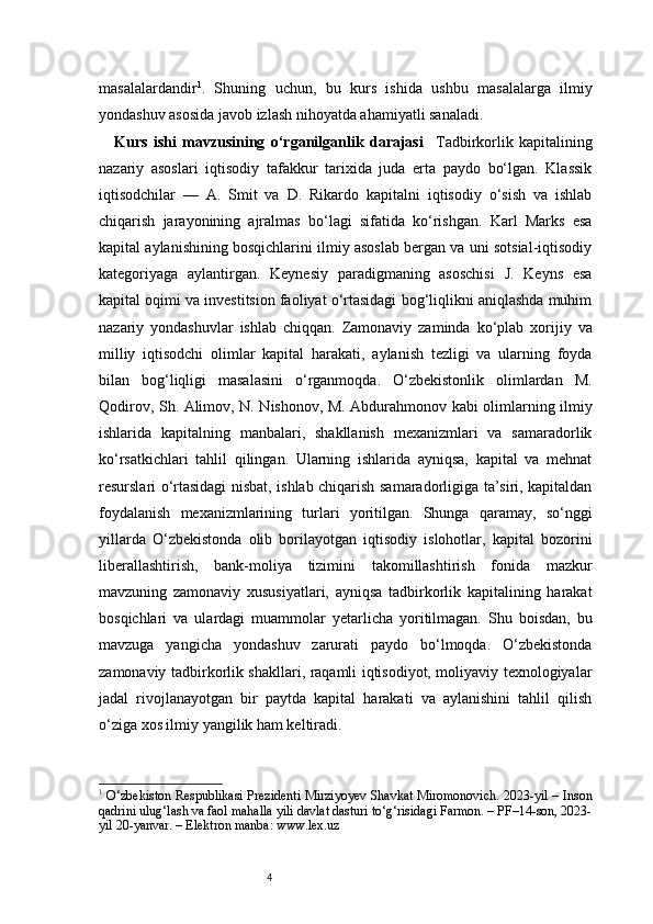 4masalalardandir 1
.   Shuning   uchun,   bu   kurs   ishida   ushbu   masalalarga   ilmiy
yondashuv asosida javob izlash nihoyatda ahamiyatli sanaladi.
Kurs   ishi   mavzusining   o‘rganilganlik   darajasi     Tadbirkorlik   kapitalining
nazariy   asoslari   iqtisodiy   tafakkur   tarixida   juda   erta   paydo   bo‘lgan.   Klassik
iqtisodchilar   —   A.   Smit   va   D.   Rikardo   kapitalni   iqtisodiy   o‘sish   va   ishlab
chiqarish   jarayonining   ajralmas   bo‘lagi   sifatida   ko‘rishgan.   Karl   Marks   esa
kapital aylanishining bosqichlarini ilmiy asoslab bergan va uni sotsial-iqtisodiy
kategoriyaga   aylantirgan.   Keynesiy   paradigmaning   asoschisi   J.   Keyns   esa
kapital oqimi va investitsion faoliyat o‘rtasidagi bog‘liqlikni aniqlashda muhim
nazariy   yondashuvlar   ishlab   chiqqan.   Zamonaviy   zaminda   ko‘plab   xorijiy   va
milliy   iqtisodchi   olimlar   kapital   harakati,   aylanish   tezligi   va   ularning   foyda
bilan   bog‘liqligi   masalasini   o‘rganmoqda.   O‘zbekistonlik   olimlardan   M.
Qodirov, Sh. Alimov, N. Nishonov, M. Abdurahmonov kabi olimlarning ilmiy
ishlarida   kapitalning   manbalari,   shakllanish   mexanizmlari   va   samaradorlik
ko‘rsatkichlari   tahlil   qilingan.   Ularning   ishlarida   ayniqsa,   kapital   va   mehnat
resurslari o‘rtasidagi nisbat, ishlab chiqarish samaradorligiga ta’siri, kapitaldan
foydalanish   mexanizmlarining   turlari   yoritilgan.   Shunga   qaramay,   so‘nggi
yillarda   O‘zbekistonda   olib   borilayotgan   iqtisodiy   islohotlar,   kapital   bozorini
liberallashtirish,   bank-moliya   tizimini   takomillashtirish   fonida   mazkur
mavzuning   zamonaviy   xususiyatlari,   ayniqsa   tadbirkorlik   kapitalining   harakat
bosqichlari   va   ulardagi   muammolar   yetarlicha   yoritilmagan.   Shu   boisdan,   bu
mavzuga   yangicha   yondashuv   zarurati   paydo   bo‘lmoqda.   O‘zbekistonda
zamonaviy tadbirkorlik shakllari, raqamli iqtisodiyot, moliyaviy texnologiyalar
jadal   rivojlanayotgan   bir   paytda   kapital   harakati   va   aylanishini   tahlil   qilish
o‘ziga xos ilmiy yangilik ham keltiradi.
1
  O‘zbekiston Respublikasi Prezidenti Mirziyoyev Shavkat Miromonovich. 2023-yil – Inson
qadrini ulug‘lash va faol mahalla yili davlat dasturi to‘g‘risidagi Farmon. – PF–14-son, 2023-
yil 20-yanvar. – Elektron manba: www.lex.uz 