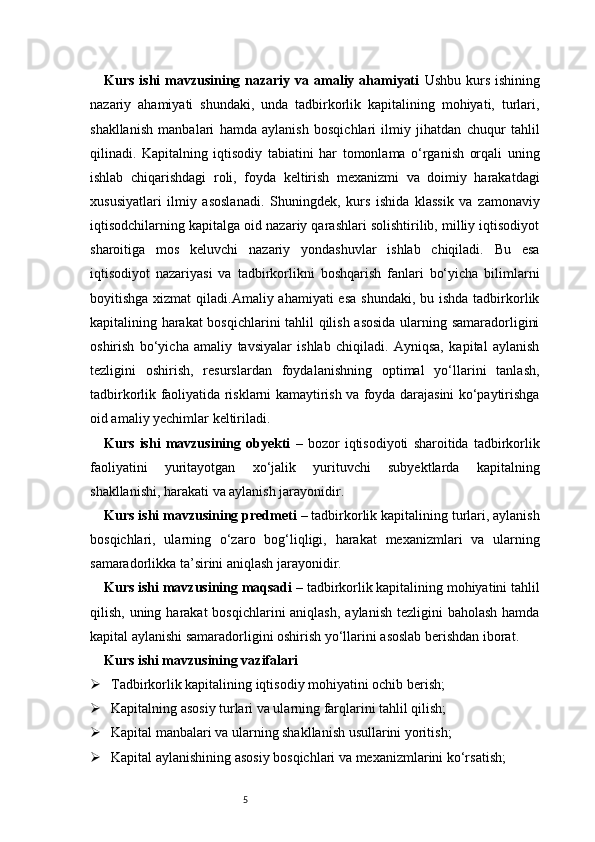 5Kurs ishi mavzusining nazariy va amaliy ahamiyati   Ushbu kurs ishining
nazariy   ahamiyati   shundaki,   unda   tadbirkorlik   kapitalining   mohiyati,   turlari,
shakllanish   manbalari   hamda   aylanish   bosqichlari   ilmiy   jihatdan   chuqur   tahlil
qilinadi.   Kapitalning   iqtisodiy   tabiatini   har   tomonlama   o‘rganish   orqali   uning
ishlab   chiqarishdagi   roli,   foyda   keltirish   mexanizmi   va   doimiy   harakatdagi
xususiyatlari   ilmiy   asoslanadi.   Shuningdek,   kurs   ishida   klassik   va   zamonaviy
iqtisodchilarning kapitalga oid nazariy qarashlari solishtirilib, milliy iqtisodiyot
sharoitiga   mos   keluvchi   nazariy   yondashuvlar   ishlab   chiqiladi.   Bu   esa
iqtisodiyot   nazariyasi   va   tadbirkorlikni   boshqarish   fanlari   bo‘yicha   bilimlarni
boyitishga xizmat  qiladi.Amaliy ahamiyati  esa  shundaki,  bu ishda tadbirkorlik
kapitalining harakat  bosqichlarini tahlil qilish asosida ularning samaradorligini
oshirish   bo‘yicha   amaliy   tavsiyalar   ishlab   chiqiladi.   Ayniqsa,   kapital   aylanish
tezligini   oshirish,   resurslardan   foydalanishning   optimal   yo‘llarini   tanlash,
tadbirkorlik faoliyatida risklarni kamaytirish va foyda darajasini ko‘paytirishga
oid amaliy yechimlar keltiriladi. 
Kurs   ishi   mavzusining   obyekti   –   bozor   iqtisodiyoti   sharoitida   tadbirkorlik
faoliyatini   yuritayotgan   xo‘jalik   yurituvchi   subyektlarda   kapitalning
shakllanishi, harakati va aylanish jarayonidir.
Kurs ishi mavzusining predmeti  – tadbirkorlik kapitalining turlari, aylanish
bosqichlari,   ularning   o‘zaro   bog‘liqligi,   harakat   mexanizmlari   va   ularning
samaradorlikka ta’sirini aniqlash jarayonidir.
Kurs ishi mavzusining maqsadi  – tadbirkorlik kapitalining mohiyatini tahlil
qilish, uning harakat  bosqichlarini  aniqlash,  aylanish tezligini  baholash  hamda
kapital aylanishi samaradorligini oshirish yo‘llarini asoslab berishdan iborat.
Kurs ishi mavzusining vazifalari
 Tadbirkorlik kapitalining iqtisodiy mohiyatini ochib berish;
 Kapitalning asosiy turlari va ularning farqlarini tahlil qilish;
 Kapital manbalari va ularning shakllanish usullarini yoritish;
 Kapital aylanishining asosiy bosqichlari va mexanizmlarini ko‘rsatish; 