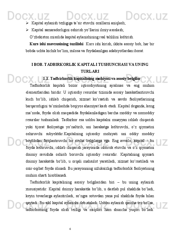 6 Kapital aylanish tezligiga ta’sir etuvchi omillarni aniqlash;
 Kapital samaradorligini oshirish yo‘llarini ilmiy asoslash;
O‘zbekiston misolida kapital aylanishining real tahlilini keltirish.
Kurs ishi mavzusining tuzilishi    Kurs ishi kirish, ikkita asosiy bob, har bir
bobda uchta kichik bo‘lim, xulosa va foydalanilgan adabiyotlardan iborat.
I BOB. TADBIRKORLIK KAPITALI TUSHUNCHASI VA UNING
TURLARI
1.1. Tadbirkorlik kapitalining mohiyati va asosiy belgilar
Tadbirkorlik   kapitali   bozor   iqtisodiyotining   ajralmas   va   eng   muhim
elementlaridan   biridir.   U   iqtisodiy   resurslar   tizimida   asosiy   harakatlantiruvchi
kuch   bo‘lib,   ishlab   chiqarish,   xizmat   ko‘rsatish   va   savdo   faoliyatlarining
barqarorligini ta’minlashda beqiyos ahamiyat kasb etadi. Kapital deganda, keng
ma’noda, foyda olish maqsadida foydalaniladigan barcha moddiy va nomoddiy
resurslar   tushuniladi.   Tadbirkor   esa   ushbu   kapitalni   muayyan   ishlab   chiqarish
yoki   tijorat   faoliyatiga   yo‘naltirib,   uni   harakatga   keltiruvchi,   o‘z   qiymatini
oshiruvchi   subyektdir.Kapitalning   iqtisodiy   mohiyati   uni   oddiy   moddiy
boylikdan   farqlantiruvchi   bir   necha   belgilarga   ega.   Eng   avvalo,   kapital   –   bu
foyda keltiruvchi, ishlab chiqarish jarayonida ishtirok etuvchi va o‘z qiymatini
doimiy   ravishda   oshirib   boruvchi   iqtisodiy   resursdir.   Kapitalning   qiymati
doimiy   harakatda   bo‘lib,   u   orqali   mahsulot   yaratiladi,   xizmat   ko‘rsatiladi   va
oxir-oqibat foyda olinadi. Bu jarayonning uzluksizligi tadbirkorlik faoliyatining
muhim sharti hisoblanadi.
Tadbirkorlik   kapitalining   asosiy   belgilaridan   biri   –   bu   uning   aylanish
xususiyatidir.   Kapital   doimiy   harakatda   bo‘lib,   u   dastlab   pul   shaklida   bo‘ladi,
keyin   tovarlarga   aylantiriladi,   so‘ngra   sotuvdan   yana   pul   shaklida   foyda   bilan
qaytadi. Bu sikl kapital aylanishi deb ataladi. Ushbu aylanish qancha tez bo‘lsa,
tadbirkorning   foyda   olish   tezligi   va   miqdori   ham   shuncha   yuqori   bo‘ladi. 