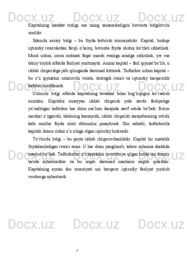 7Kapitalning   harakat   tezligi   esa   uning   samaradorligini   bevosita   belgilovchi
omildir.
Ikkinchi   asosiy   belgi   –   bu   foyda   keltirish   xususiyatidir.   Kapital,   boshqa
iqtisodiy   resurslardan   farqli   o‘laroq,   bevosita   foyda   olishni   ko‘zlab   ishlatiladi.
Misol   uchun,   inson   mehnati   faqat   maosh   evaziga   amalga   oshiriladi,   yer   esa
tabiiy boylik sifatida faoliyat yuritmaydi. Ammo kapital – faol qiymat bo‘lib, u
ishlab chiqarishga jalb qilinganda daromad keltiradi. Tadbirkor uchun kapital –
bu   o‘z   qiymatini   oshiruvchi   vosita,   strategik   resurs   va   iqtisodiy   barqarorlik
kafolati hisoblanadi.
Uchinchi   belgi   sifatida   kapitalning   tavakkal   bilan   bog‘liqligini   ko‘rsatish
mumkin.   Kapitalni   muayyan   ishlab   chiqarish   yoki   savdo   faoliyatiga
yo‘naltirgan   tadbirkor   har   doim   ma’lum   darajada   xavf   ostida   bo‘ladi.   Bozor
narxlari o‘zgarishi, talabning kamayishi, ishlab chiqarish xarajatlarining ortishi
kabi   omillar   foyda   olish   ehtimolini   pasaytiradi.   Shu   sababli,   tadbirkorlik
kapitali doimo riskni o‘z ichiga olgan iqtisodiy hodisadir.
To‘rtinchi   belgi   –   bu   qayta   ishlab   chiqaruvchanlikdir.   Kapital   bir   martalik
foydalaniladigan resurs  emas. U har doim  yangilanib, takror aylanma shaklida
mavjud bo‘ladi. Tadbirkorlar o‘z kapitalini investitsiya qilgan holda uni doimiy
tarzda   aylantiradilar   va   bu   orqali   daromad   manbaini   saqlab   qoladilar.
Kapitalning   aynan   shu   xususiyati   uni   barqaror   iqtisodiy   faoliyat   yuritish
vositasiga aylantiradi. 