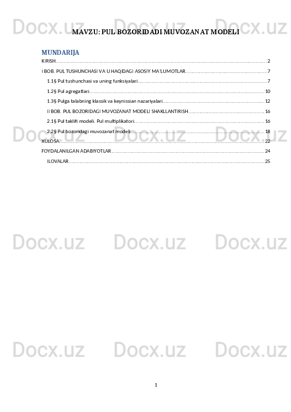 MAVZU:   PUL BOZORIDADI MUVOZANAT MODELI
MUNDARIJA
KIRISH .......................................................................................................................................................... 2
I BOB. PUL TUSHUNCHASI VA U HAQIDAGI ASOSIY MA’LUMOTLAR. .......................................................... 7
1.1§ Pul tushunchasi va uning funksiyalari. ............................................................................................. 7
1.2§ Pul agregatlari. ............................................................................................................................... 10
1.3§ Pulga talabning klassik va keynissian nazariyalari .......................................................................... 12
II BOB. PUL BOZORIDAGI MUVOZANAT MODELI SHAKLLANTIRISH. ...................................................... 16
2.1§ Pul taklifi modeli. Pul multiplikatori. .............................................................................................. 16
2.2§ Pul bozoridagi muvozanat modeli. ................................................................................................. 18
XULOSA ...................................................................................................................................................... 22
FOYDALANILGAN ADABIYOTLAR ................................................................................................................ 24
ILOVALAR ............................................................................................................................................... 25
1 